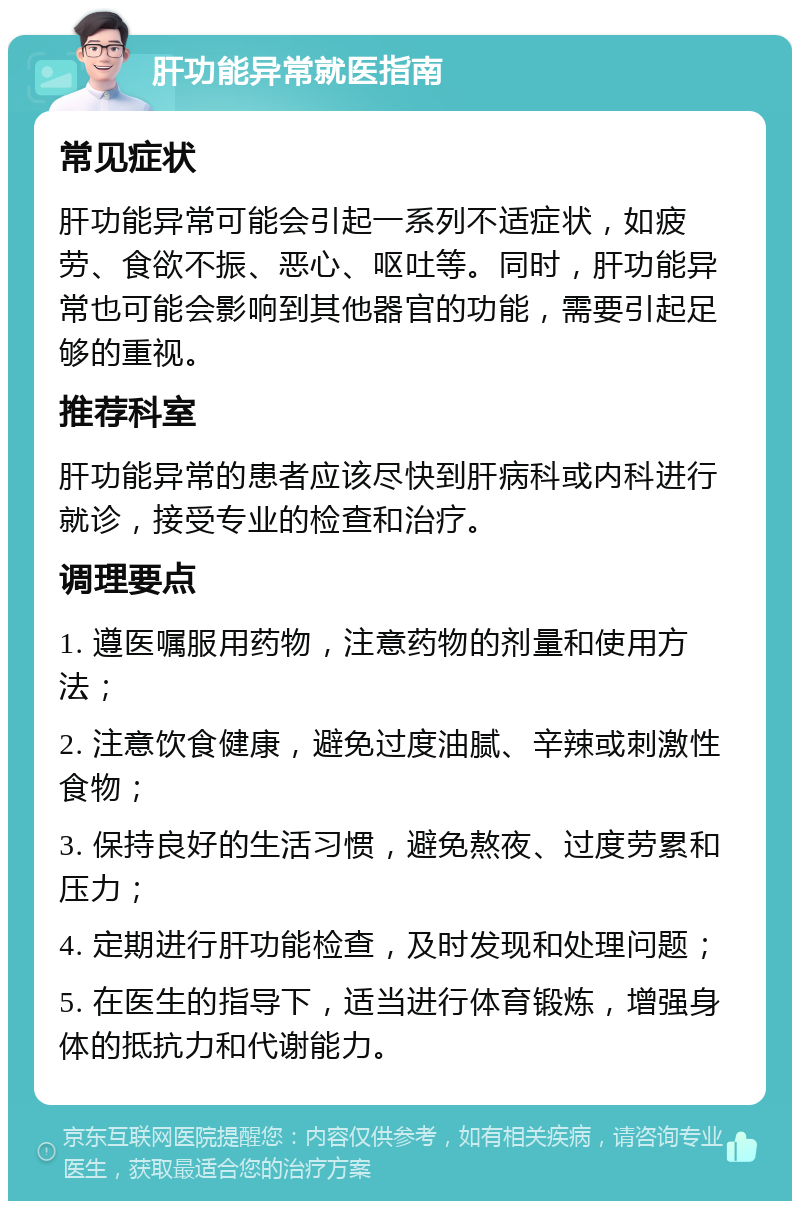 肝功能异常就医指南 常见症状 肝功能异常可能会引起一系列不适症状，如疲劳、食欲不振、恶心、呕吐等。同时，肝功能异常也可能会影响到其他器官的功能，需要引起足够的重视。 推荐科室 肝功能异常的患者应该尽快到肝病科或内科进行就诊，接受专业的检查和治疗。 调理要点 1. 遵医嘱服用药物，注意药物的剂量和使用方法； 2. 注意饮食健康，避免过度油腻、辛辣或刺激性食物； 3. 保持良好的生活习惯，避免熬夜、过度劳累和压力； 4. 定期进行肝功能检查，及时发现和处理问题； 5. 在医生的指导下，适当进行体育锻炼，增强身体的抵抗力和代谢能力。