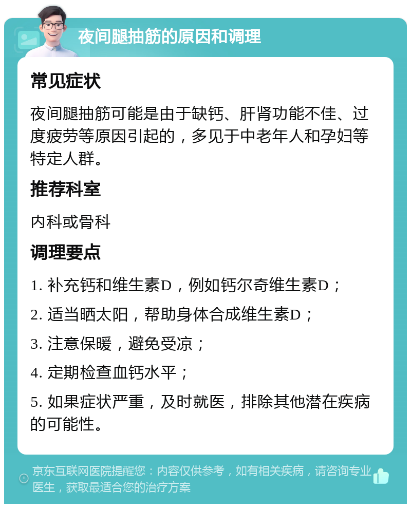 夜间腿抽筋的原因和调理 常见症状 夜间腿抽筋可能是由于缺钙、肝肾功能不佳、过度疲劳等原因引起的，多见于中老年人和孕妇等特定人群。 推荐科室 内科或骨科 调理要点 1. 补充钙和维生素D，例如钙尔奇维生素D； 2. 适当晒太阳，帮助身体合成维生素D； 3. 注意保暖，避免受凉； 4. 定期检查血钙水平； 5. 如果症状严重，及时就医，排除其他潜在疾病的可能性。