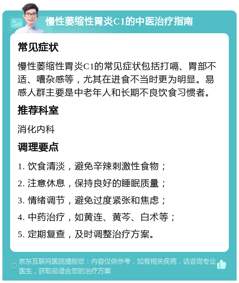 慢性萎缩性胃炎C1的中医治疗指南 常见症状 慢性萎缩性胃炎C1的常见症状包括打嗝、胃部不适、嘈杂感等，尤其在进食不当时更为明显。易感人群主要是中老年人和长期不良饮食习惯者。 推荐科室 消化内科 调理要点 1. 饮食清淡，避免辛辣刺激性食物； 2. 注意休息，保持良好的睡眠质量； 3. 情绪调节，避免过度紧张和焦虑； 4. 中药治疗，如黄连、黄芩、白术等； 5. 定期复查，及时调整治疗方案。