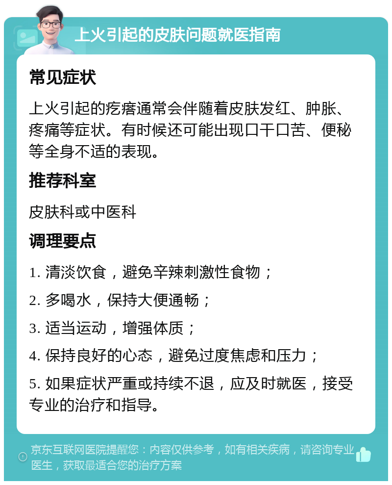 上火引起的皮肤问题就医指南 常见症状 上火引起的疙瘩通常会伴随着皮肤发红、肿胀、疼痛等症状。有时候还可能出现口干口苦、便秘等全身不适的表现。 推荐科室 皮肤科或中医科 调理要点 1. 清淡饮食，避免辛辣刺激性食物； 2. 多喝水，保持大便通畅； 3. 适当运动，增强体质； 4. 保持良好的心态，避免过度焦虑和压力； 5. 如果症状严重或持续不退，应及时就医，接受专业的治疗和指导。