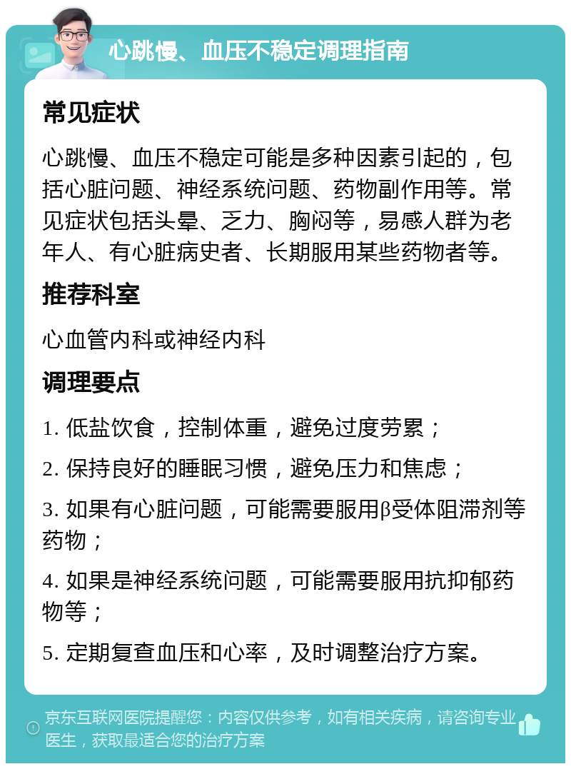 心跳慢、血压不稳定调理指南 常见症状 心跳慢、血压不稳定可能是多种因素引起的，包括心脏问题、神经系统问题、药物副作用等。常见症状包括头晕、乏力、胸闷等，易感人群为老年人、有心脏病史者、长期服用某些药物者等。 推荐科室 心血管内科或神经内科 调理要点 1. 低盐饮食，控制体重，避免过度劳累； 2. 保持良好的睡眠习惯，避免压力和焦虑； 3. 如果有心脏问题，可能需要服用β受体阻滞剂等药物； 4. 如果是神经系统问题，可能需要服用抗抑郁药物等； 5. 定期复查血压和心率，及时调整治疗方案。