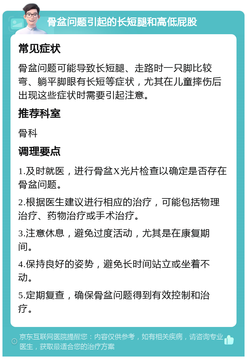 骨盆问题引起的长短腿和高低屁股 常见症状 骨盆问题可能导致长短腿、走路时一只脚比较弯、躺平脚眼有长短等症状，尤其在儿童摔伤后出现这些症状时需要引起注意。 推荐科室 骨科 调理要点 1.及时就医，进行骨盆X光片检查以确定是否存在骨盆问题。 2.根据医生建议进行相应的治疗，可能包括物理治疗、药物治疗或手术治疗。 3.注意休息，避免过度活动，尤其是在康复期间。 4.保持良好的姿势，避免长时间站立或坐着不动。 5.定期复查，确保骨盆问题得到有效控制和治疗。