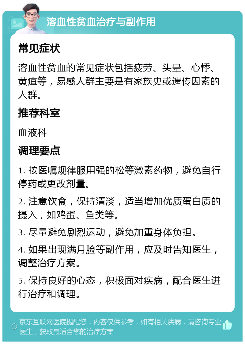 溶血性贫血治疗与副作用 常见症状 溶血性贫血的常见症状包括疲劳、头晕、心悸、黄疸等，易感人群主要是有家族史或遗传因素的人群。 推荐科室 血液科 调理要点 1. 按医嘱规律服用强的松等激素药物，避免自行停药或更改剂量。 2. 注意饮食，保持清淡，适当增加优质蛋白质的摄入，如鸡蛋、鱼类等。 3. 尽量避免剧烈运动，避免加重身体负担。 4. 如果出现满月脸等副作用，应及时告知医生，调整治疗方案。 5. 保持良好的心态，积极面对疾病，配合医生进行治疗和调理。