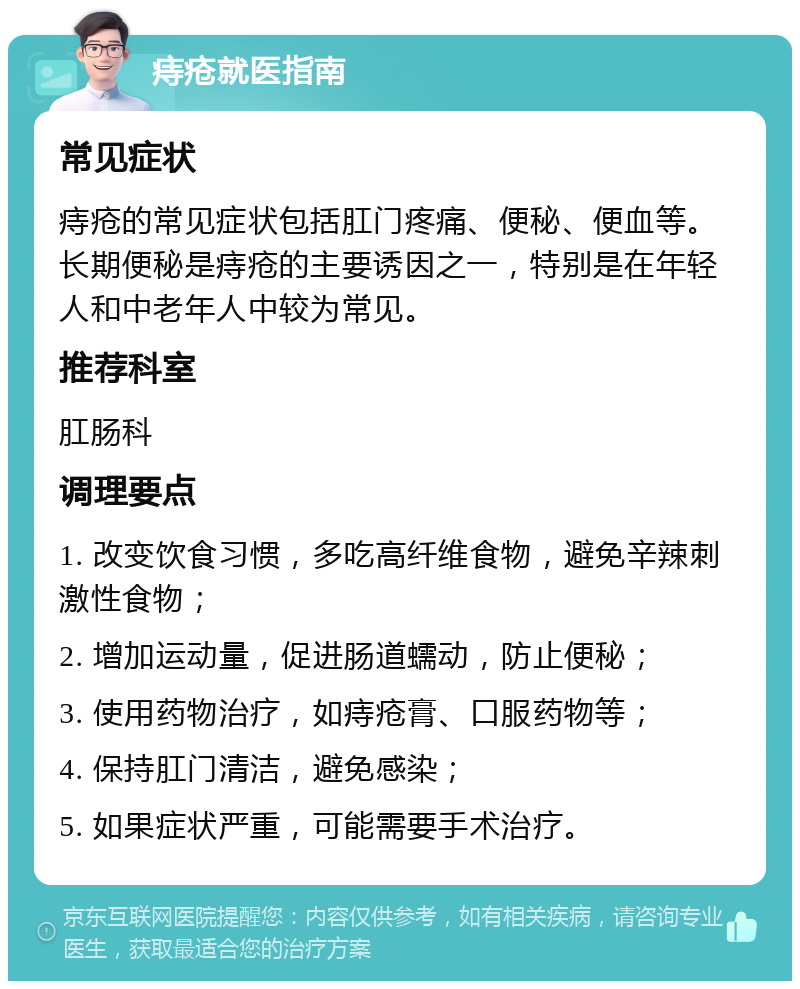 痔疮就医指南 常见症状 痔疮的常见症状包括肛门疼痛、便秘、便血等。长期便秘是痔疮的主要诱因之一，特别是在年轻人和中老年人中较为常见。 推荐科室 肛肠科 调理要点 1. 改变饮食习惯，多吃高纤维食物，避免辛辣刺激性食物； 2. 增加运动量，促进肠道蠕动，防止便秘； 3. 使用药物治疗，如痔疮膏、口服药物等； 4. 保持肛门清洁，避免感染； 5. 如果症状严重，可能需要手术治疗。