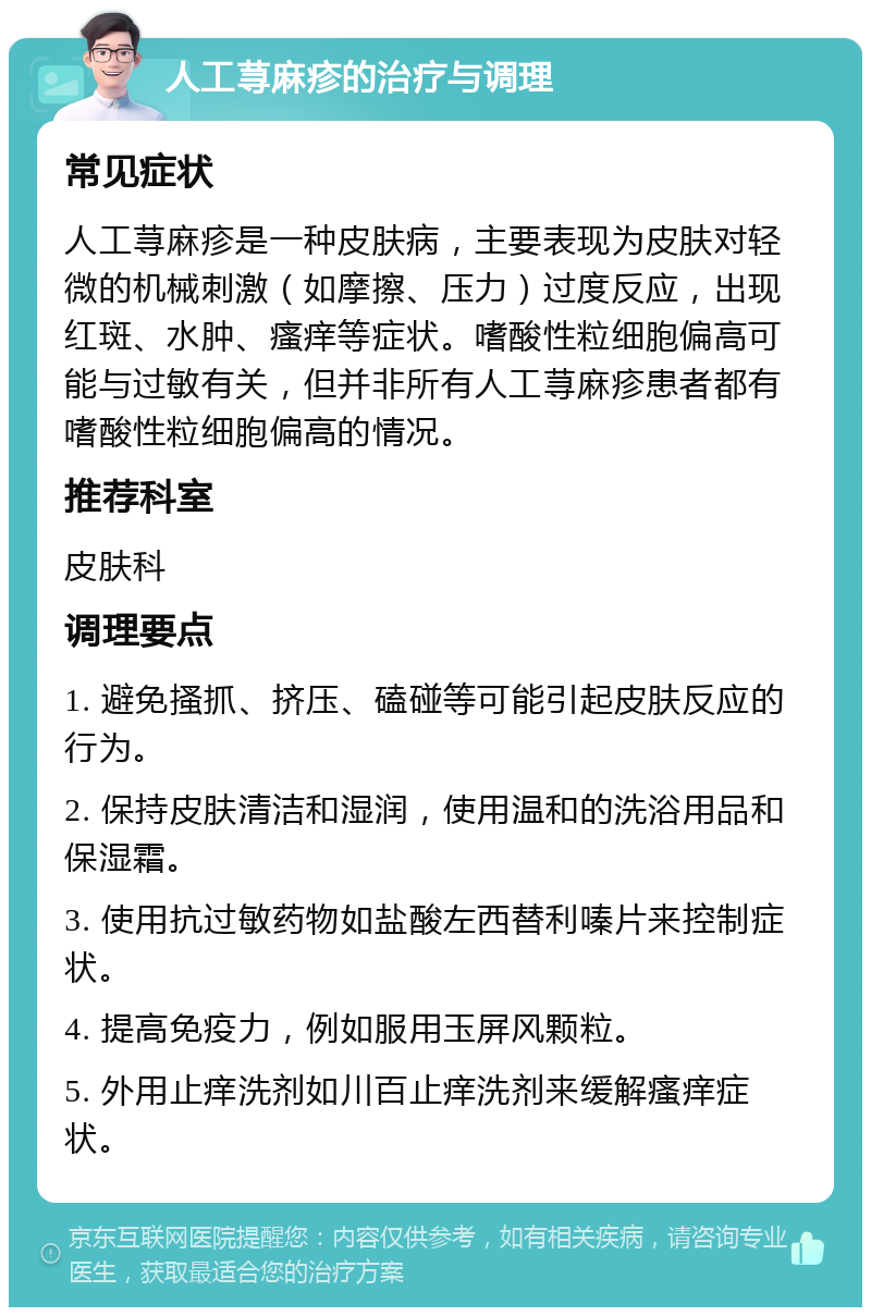 人工荨麻疹的治疗与调理 常见症状 人工荨麻疹是一种皮肤病，主要表现为皮肤对轻微的机械刺激（如摩擦、压力）过度反应，出现红斑、水肿、瘙痒等症状。嗜酸性粒细胞偏高可能与过敏有关，但并非所有人工荨麻疹患者都有嗜酸性粒细胞偏高的情况。 推荐科室 皮肤科 调理要点 1. 避免搔抓、挤压、磕碰等可能引起皮肤反应的行为。 2. 保持皮肤清洁和湿润，使用温和的洗浴用品和保湿霜。 3. 使用抗过敏药物如盐酸左西替利嗪片来控制症状。 4. 提高免疫力，例如服用玉屏风颗粒。 5. 外用止痒洗剂如川百止痒洗剂来缓解瘙痒症状。