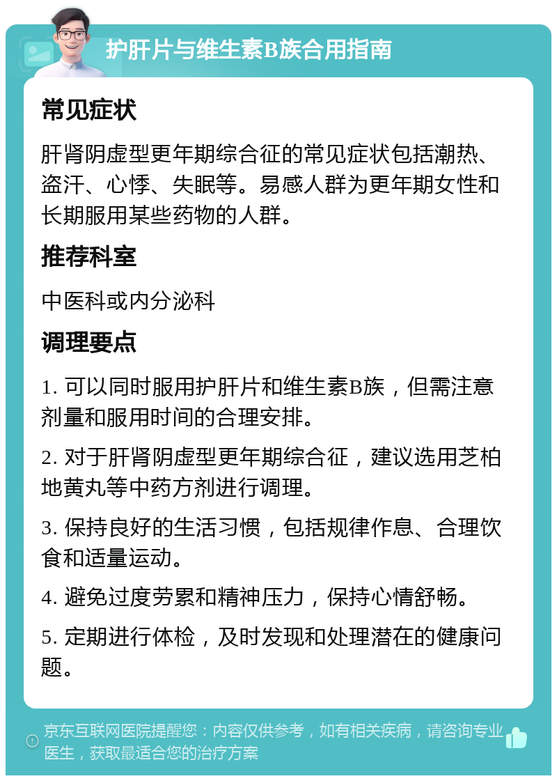 护肝片与维生素B族合用指南 常见症状 肝肾阴虚型更年期综合征的常见症状包括潮热、盗汗、心悸、失眠等。易感人群为更年期女性和长期服用某些药物的人群。 推荐科室 中医科或内分泌科 调理要点 1. 可以同时服用护肝片和维生素B族，但需注意剂量和服用时间的合理安排。 2. 对于肝肾阴虚型更年期综合征，建议选用芝柏地黄丸等中药方剂进行调理。 3. 保持良好的生活习惯，包括规律作息、合理饮食和适量运动。 4. 避免过度劳累和精神压力，保持心情舒畅。 5. 定期进行体检，及时发现和处理潜在的健康问题。