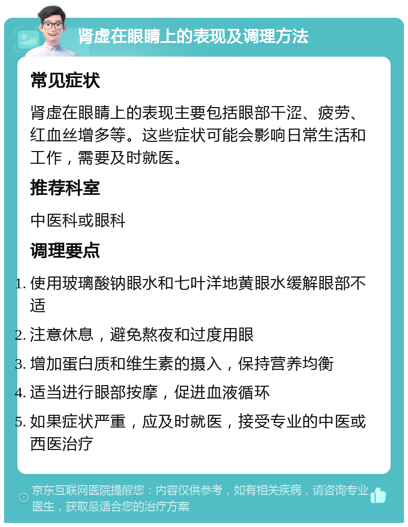 肾虚在眼睛上的表现及调理方法 常见症状 肾虚在眼睛上的表现主要包括眼部干涩、疲劳、红血丝增多等。这些症状可能会影响日常生活和工作，需要及时就医。 推荐科室 中医科或眼科 调理要点 使用玻璃酸钠眼水和七叶洋地黄眼水缓解眼部不适 注意休息，避免熬夜和过度用眼 增加蛋白质和维生素的摄入，保持营养均衡 适当进行眼部按摩，促进血液循环 如果症状严重，应及时就医，接受专业的中医或西医治疗