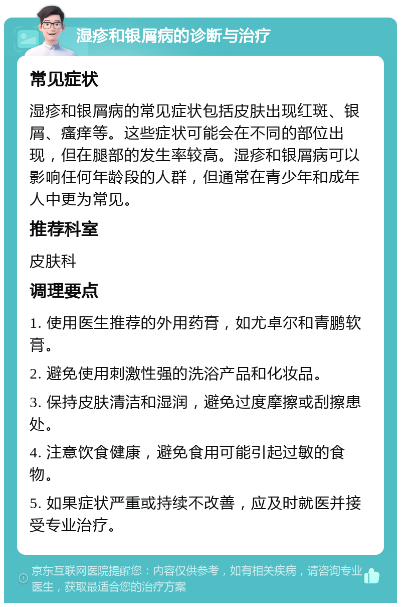 湿疹和银屑病的诊断与治疗 常见症状 湿疹和银屑病的常见症状包括皮肤出现红斑、银屑、瘙痒等。这些症状可能会在不同的部位出现，但在腿部的发生率较高。湿疹和银屑病可以影响任何年龄段的人群，但通常在青少年和成年人中更为常见。 推荐科室 皮肤科 调理要点 1. 使用医生推荐的外用药膏，如尤卓尔和青鹏软膏。 2. 避免使用刺激性强的洗浴产品和化妆品。 3. 保持皮肤清洁和湿润，避免过度摩擦或刮擦患处。 4. 注意饮食健康，避免食用可能引起过敏的食物。 5. 如果症状严重或持续不改善，应及时就医并接受专业治疗。