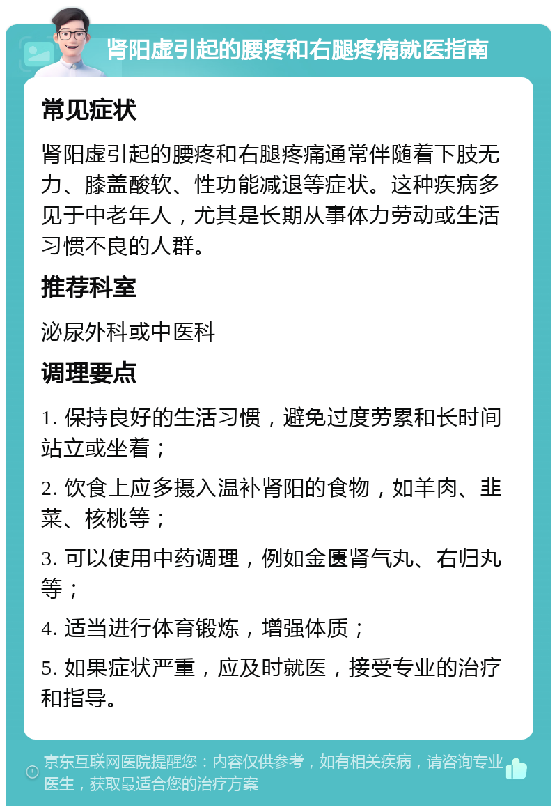 肾阳虚引起的腰疼和右腿疼痛就医指南 常见症状 肾阳虚引起的腰疼和右腿疼痛通常伴随着下肢无力、膝盖酸软、性功能减退等症状。这种疾病多见于中老年人，尤其是长期从事体力劳动或生活习惯不良的人群。 推荐科室 泌尿外科或中医科 调理要点 1. 保持良好的生活习惯，避免过度劳累和长时间站立或坐着； 2. 饮食上应多摄入温补肾阳的食物，如羊肉、韭菜、核桃等； 3. 可以使用中药调理，例如金匮肾气丸、右归丸等； 4. 适当进行体育锻炼，增强体质； 5. 如果症状严重，应及时就医，接受专业的治疗和指导。