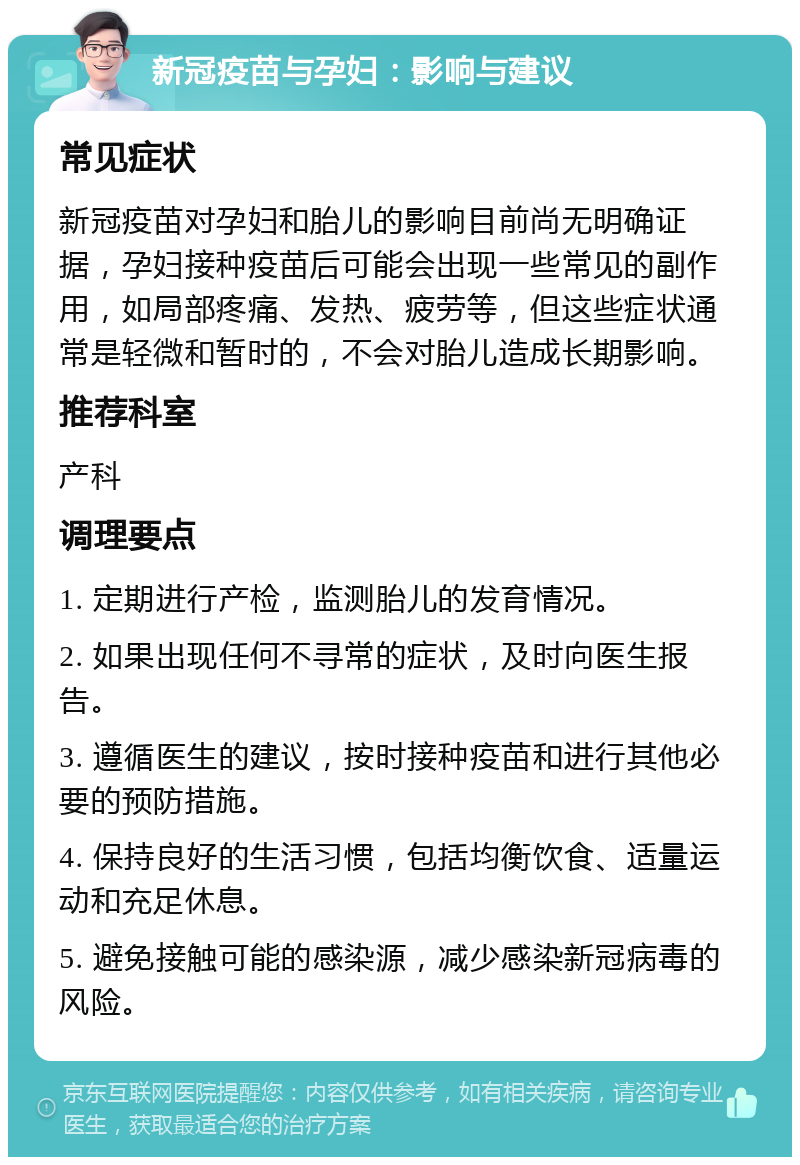 新冠疫苗与孕妇：影响与建议 常见症状 新冠疫苗对孕妇和胎儿的影响目前尚无明确证据，孕妇接种疫苗后可能会出现一些常见的副作用，如局部疼痛、发热、疲劳等，但这些症状通常是轻微和暂时的，不会对胎儿造成长期影响。 推荐科室 产科 调理要点 1. 定期进行产检，监测胎儿的发育情况。 2. 如果出现任何不寻常的症状，及时向医生报告。 3. 遵循医生的建议，按时接种疫苗和进行其他必要的预防措施。 4. 保持良好的生活习惯，包括均衡饮食、适量运动和充足休息。 5. 避免接触可能的感染源，减少感染新冠病毒的风险。