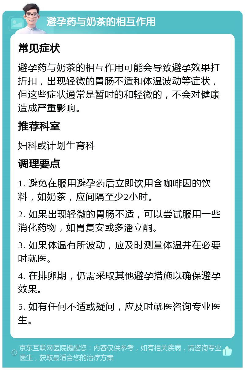 避孕药与奶茶的相互作用 常见症状 避孕药与奶茶的相互作用可能会导致避孕效果打折扣，出现轻微的胃肠不适和体温波动等症状，但这些症状通常是暂时的和轻微的，不会对健康造成严重影响。 推荐科室 妇科或计划生育科 调理要点 1. 避免在服用避孕药后立即饮用含咖啡因的饮料，如奶茶，应间隔至少2小时。 2. 如果出现轻微的胃肠不适，可以尝试服用一些消化药物，如胃复安或多潘立酮。 3. 如果体温有所波动，应及时测量体温并在必要时就医。 4. 在排卵期，仍需采取其他避孕措施以确保避孕效果。 5. 如有任何不适或疑问，应及时就医咨询专业医生。