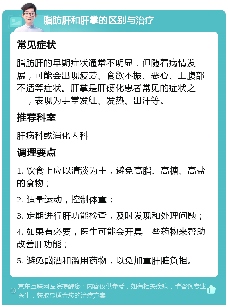 脂肪肝和肝掌的区别与治疗 常见症状 脂肪肝的早期症状通常不明显，但随着病情发展，可能会出现疲劳、食欲不振、恶心、上腹部不适等症状。肝掌是肝硬化患者常见的症状之一，表现为手掌发红、发热、出汗等。 推荐科室 肝病科或消化内科 调理要点 1. 饮食上应以清淡为主，避免高脂、高糖、高盐的食物； 2. 适量运动，控制体重； 3. 定期进行肝功能检查，及时发现和处理问题； 4. 如果有必要，医生可能会开具一些药物来帮助改善肝功能； 5. 避免酗酒和滥用药物，以免加重肝脏负担。