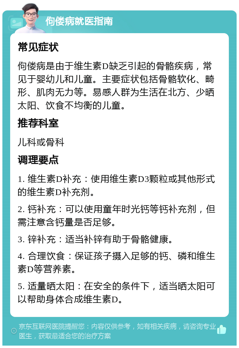 佝偻病就医指南 常见症状 佝偻病是由于维生素D缺乏引起的骨骼疾病，常见于婴幼儿和儿童。主要症状包括骨骼软化、畸形、肌肉无力等。易感人群为生活在北方、少晒太阳、饮食不均衡的儿童。 推荐科室 儿科或骨科 调理要点 1. 维生素D补充：使用维生素D3颗粒或其他形式的维生素D补充剂。 2. 钙补充：可以使用童年时光钙等钙补充剂，但需注意含钙量是否足够。 3. 锌补充：适当补锌有助于骨骼健康。 4. 合理饮食：保证孩子摄入足够的钙、磷和维生素D等营养素。 5. 适量晒太阳：在安全的条件下，适当晒太阳可以帮助身体合成维生素D。