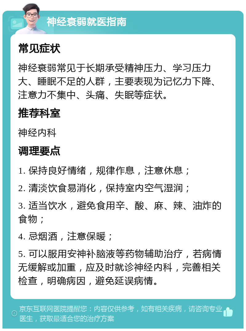 神经衰弱就医指南 常见症状 神经衰弱常见于长期承受精神压力、学习压力大、睡眠不足的人群，主要表现为记忆力下降、注意力不集中、头痛、失眠等症状。 推荐科室 神经内科 调理要点 1. 保持良好情绪，规律作息，注意休息； 2. 清淡饮食易消化，保持室内空气湿润； 3. 适当饮水，避免食用辛、酸、麻、辣、油炸的食物； 4. 忌烟酒，注意保暖； 5. 可以服用安神补脑液等药物辅助治疗，若病情无缓解或加重，应及时就诊神经内科，完善相关检查，明确病因，避免延误病情。