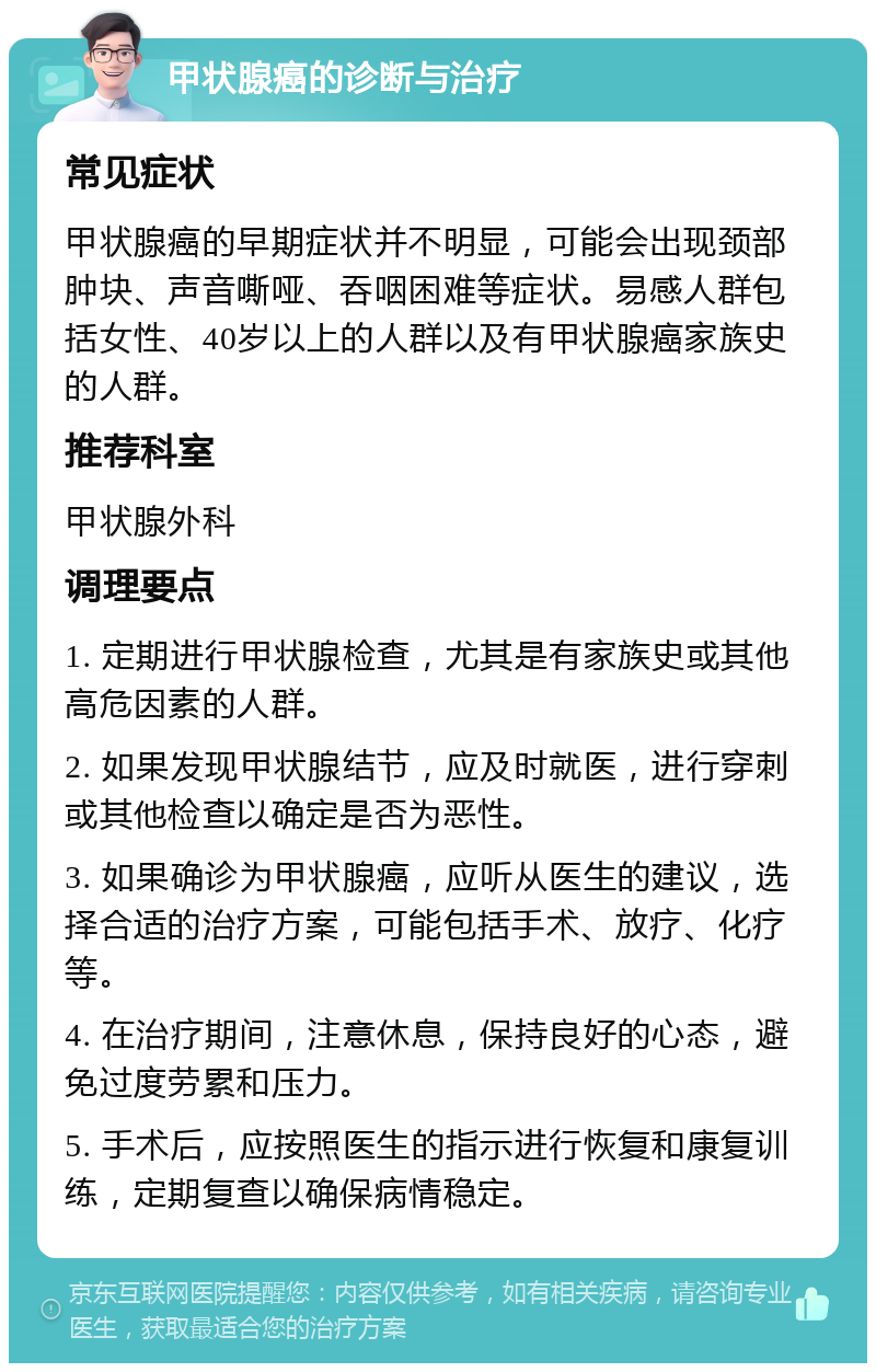 甲状腺癌的诊断与治疗 常见症状 甲状腺癌的早期症状并不明显，可能会出现颈部肿块、声音嘶哑、吞咽困难等症状。易感人群包括女性、40岁以上的人群以及有甲状腺癌家族史的人群。 推荐科室 甲状腺外科 调理要点 1. 定期进行甲状腺检查，尤其是有家族史或其他高危因素的人群。 2. 如果发现甲状腺结节，应及时就医，进行穿刺或其他检查以确定是否为恶性。 3. 如果确诊为甲状腺癌，应听从医生的建议，选择合适的治疗方案，可能包括手术、放疗、化疗等。 4. 在治疗期间，注意休息，保持良好的心态，避免过度劳累和压力。 5. 手术后，应按照医生的指示进行恢复和康复训练，定期复查以确保病情稳定。