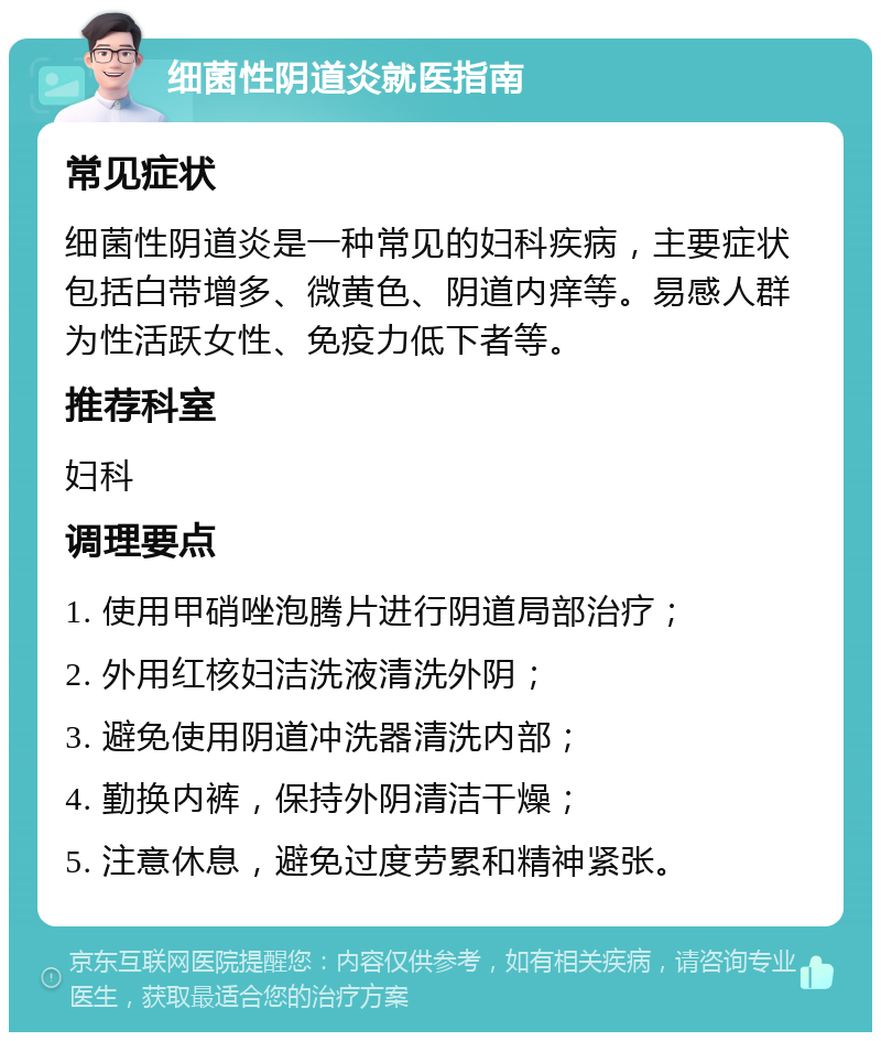 细菌性阴道炎就医指南 常见症状 细菌性阴道炎是一种常见的妇科疾病，主要症状包括白带增多、微黄色、阴道内痒等。易感人群为性活跃女性、免疫力低下者等。 推荐科室 妇科 调理要点 1. 使用甲硝唑泡腾片进行阴道局部治疗； 2. 外用红核妇洁洗液清洗外阴； 3. 避免使用阴道冲洗器清洗内部； 4. 勤换内裤，保持外阴清洁干燥； 5. 注意休息，避免过度劳累和精神紧张。