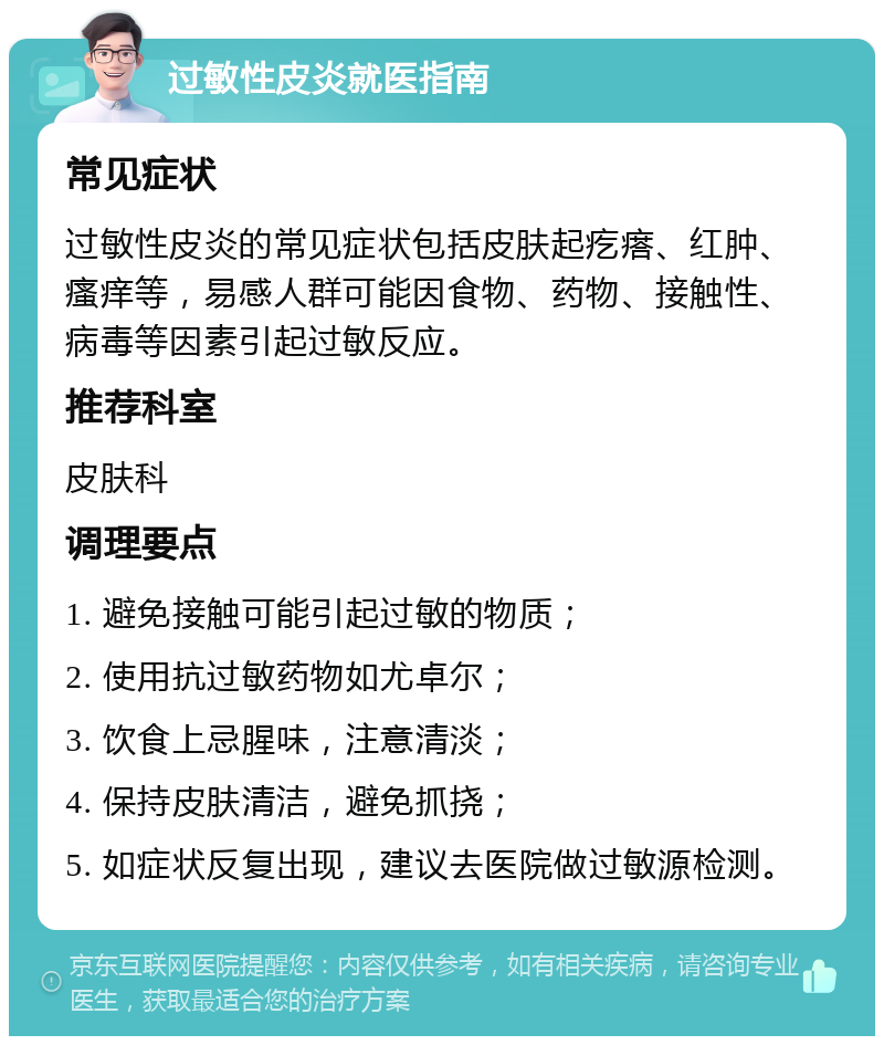 过敏性皮炎就医指南 常见症状 过敏性皮炎的常见症状包括皮肤起疙瘩、红肿、瘙痒等，易感人群可能因食物、药物、接触性、病毒等因素引起过敏反应。 推荐科室 皮肤科 调理要点 1. 避免接触可能引起过敏的物质； 2. 使用抗过敏药物如尤卓尔； 3. 饮食上忌腥味，注意清淡； 4. 保持皮肤清洁，避免抓挠； 5. 如症状反复出现，建议去医院做过敏源检测。