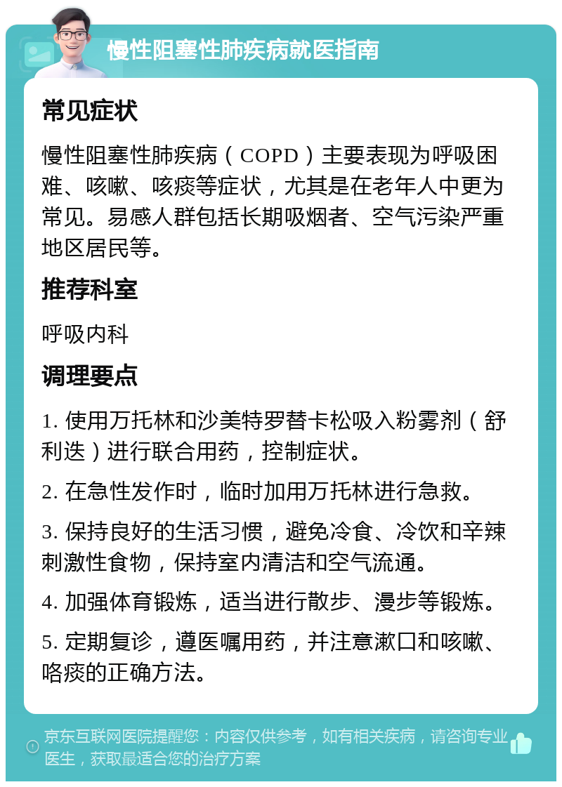 慢性阻塞性肺疾病就医指南 常见症状 慢性阻塞性肺疾病（COPD）主要表现为呼吸困难、咳嗽、咳痰等症状，尤其是在老年人中更为常见。易感人群包括长期吸烟者、空气污染严重地区居民等。 推荐科室 呼吸内科 调理要点 1. 使用万托林和沙美特罗替卡松吸入粉雾剂（舒利迭）进行联合用药，控制症状。 2. 在急性发作时，临时加用万托林进行急救。 3. 保持良好的生活习惯，避免冷食、冷饮和辛辣刺激性食物，保持室内清洁和空气流通。 4. 加强体育锻炼，适当进行散步、漫步等锻炼。 5. 定期复诊，遵医嘱用药，并注意漱口和咳嗽、咯痰的正确方法。