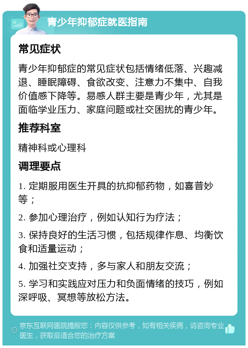 青少年抑郁症就医指南 常见症状 青少年抑郁症的常见症状包括情绪低落、兴趣减退、睡眠障碍、食欲改变、注意力不集中、自我价值感下降等。易感人群主要是青少年，尤其是面临学业压力、家庭问题或社交困扰的青少年。 推荐科室 精神科或心理科 调理要点 1. 定期服用医生开具的抗抑郁药物，如喜普妙等； 2. 参加心理治疗，例如认知行为疗法； 3. 保持良好的生活习惯，包括规律作息、均衡饮食和适量运动； 4. 加强社交支持，多与家人和朋友交流； 5. 学习和实践应对压力和负面情绪的技巧，例如深呼吸、冥想等放松方法。