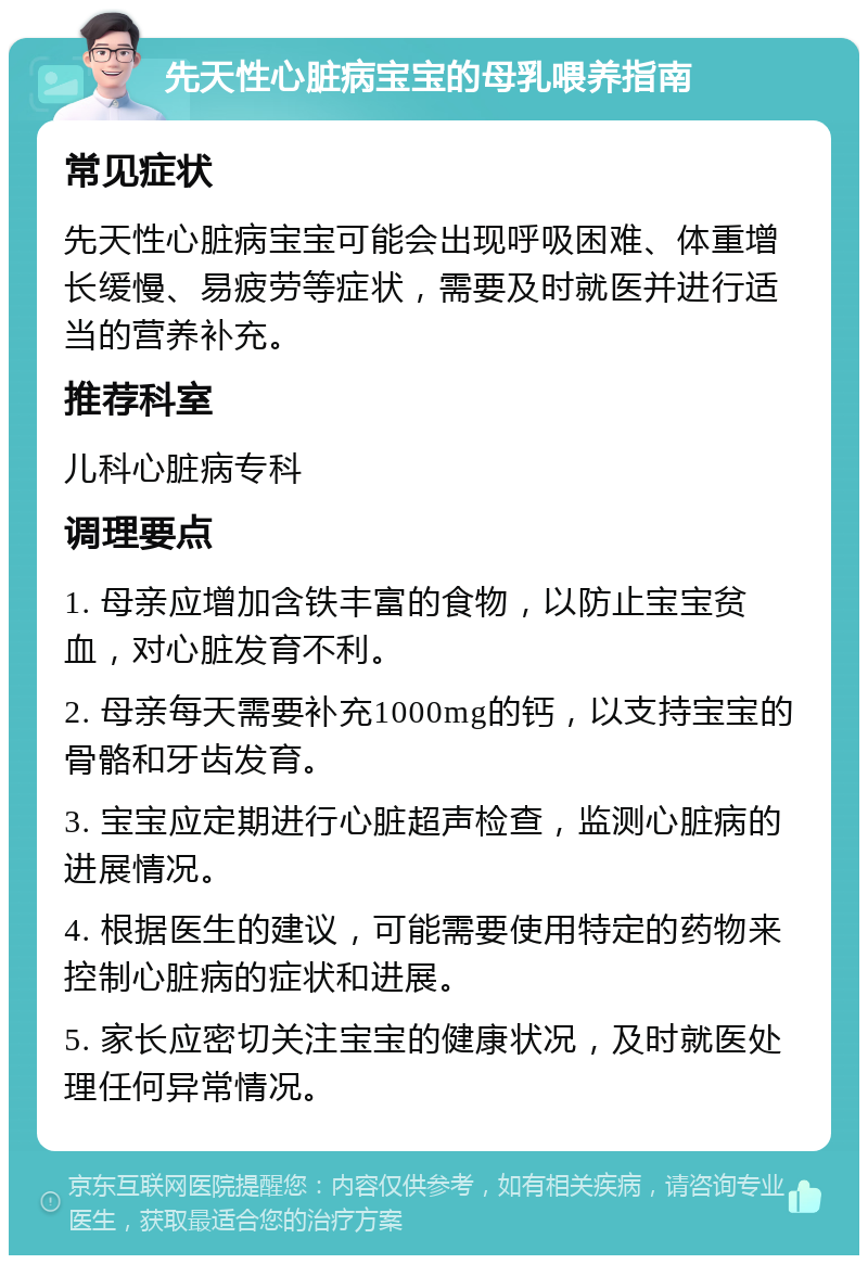 先天性心脏病宝宝的母乳喂养指南 常见症状 先天性心脏病宝宝可能会出现呼吸困难、体重增长缓慢、易疲劳等症状，需要及时就医并进行适当的营养补充。 推荐科室 儿科心脏病专科 调理要点 1. 母亲应增加含铁丰富的食物，以防止宝宝贫血，对心脏发育不利。 2. 母亲每天需要补充1000mg的钙，以支持宝宝的骨骼和牙齿发育。 3. 宝宝应定期进行心脏超声检查，监测心脏病的进展情况。 4. 根据医生的建议，可能需要使用特定的药物来控制心脏病的症状和进展。 5. 家长应密切关注宝宝的健康状况，及时就医处理任何异常情况。