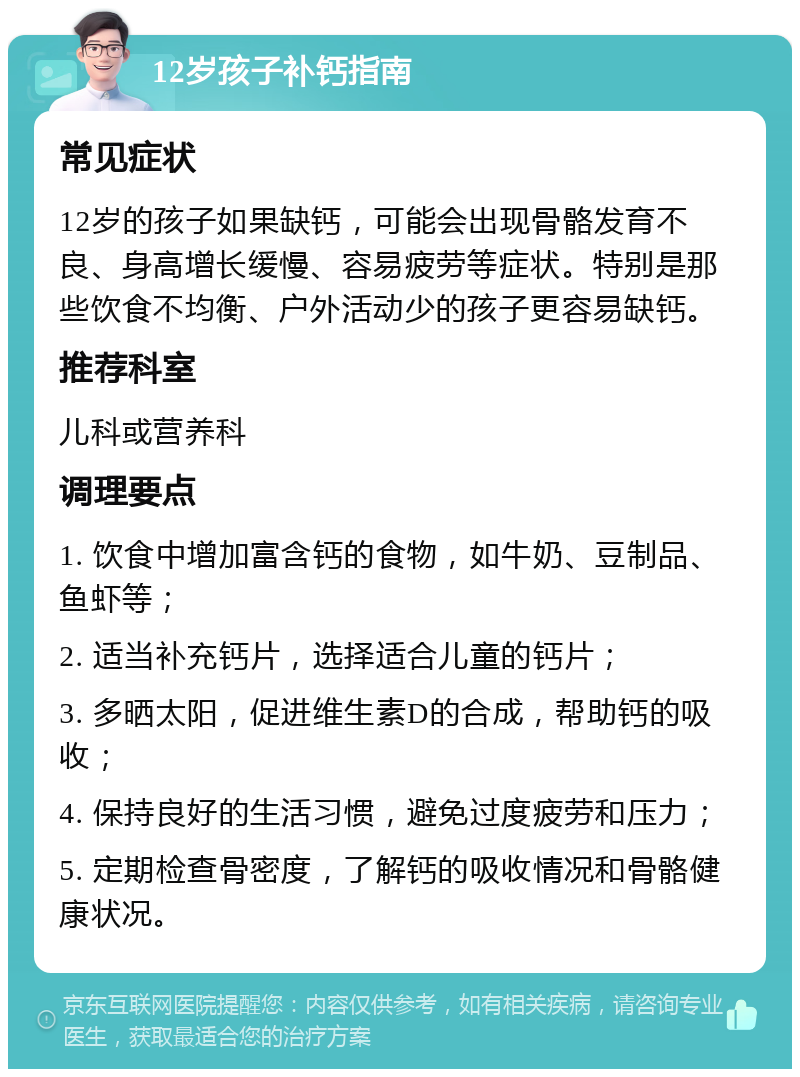 12岁孩子补钙指南 常见症状 12岁的孩子如果缺钙，可能会出现骨骼发育不良、身高增长缓慢、容易疲劳等症状。特别是那些饮食不均衡、户外活动少的孩子更容易缺钙。 推荐科室 儿科或营养科 调理要点 1. 饮食中增加富含钙的食物，如牛奶、豆制品、鱼虾等； 2. 适当补充钙片，选择适合儿童的钙片； 3. 多晒太阳，促进维生素D的合成，帮助钙的吸收； 4. 保持良好的生活习惯，避免过度疲劳和压力； 5. 定期检查骨密度，了解钙的吸收情况和骨骼健康状况。