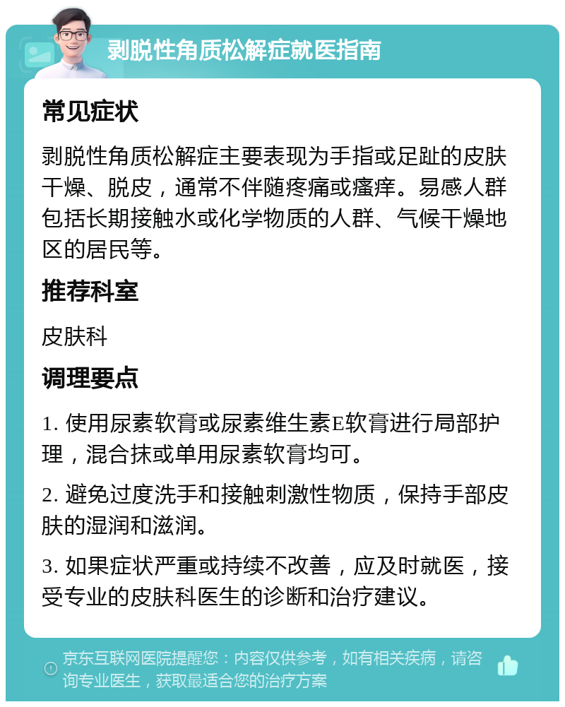 剥脱性角质松解症就医指南 常见症状 剥脱性角质松解症主要表现为手指或足趾的皮肤干燥、脱皮，通常不伴随疼痛或瘙痒。易感人群包括长期接触水或化学物质的人群、气候干燥地区的居民等。 推荐科室 皮肤科 调理要点 1. 使用尿素软膏或尿素维生素E软膏进行局部护理，混合抹或单用尿素软膏均可。 2. 避免过度洗手和接触刺激性物质，保持手部皮肤的湿润和滋润。 3. 如果症状严重或持续不改善，应及时就医，接受专业的皮肤科医生的诊断和治疗建议。