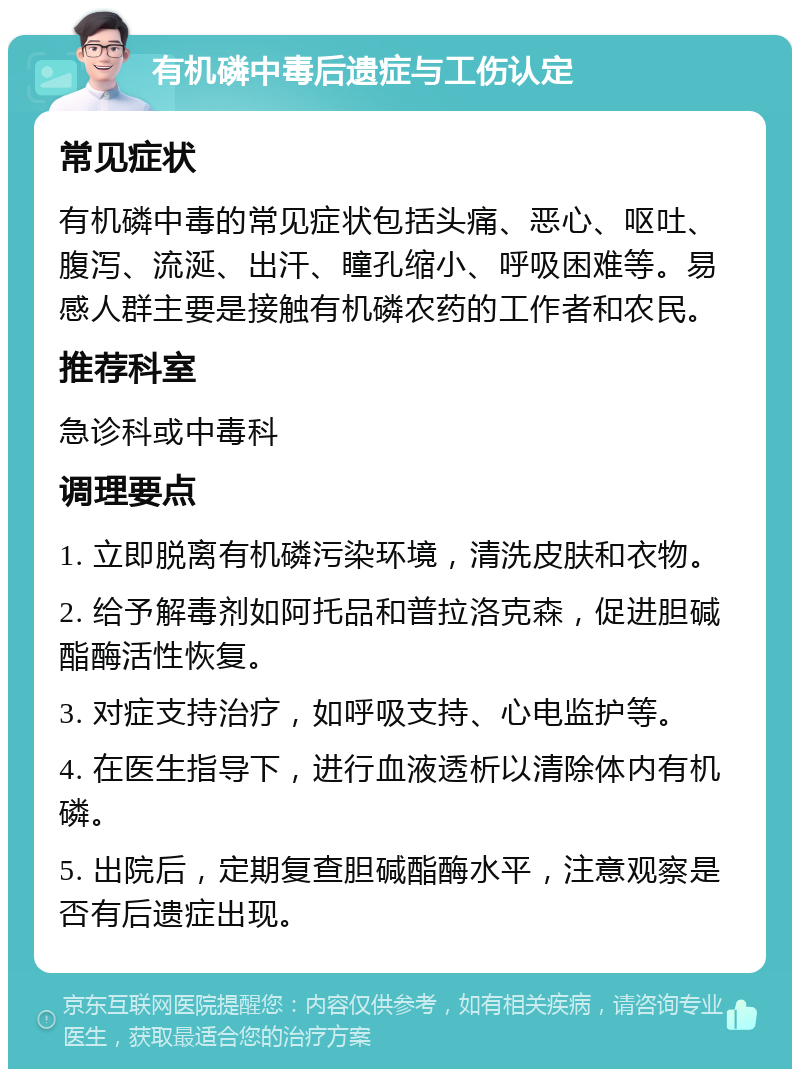 有机磷中毒后遗症与工伤认定 常见症状 有机磷中毒的常见症状包括头痛、恶心、呕吐、腹泻、流涎、出汗、瞳孔缩小、呼吸困难等。易感人群主要是接触有机磷农药的工作者和农民。 推荐科室 急诊科或中毒科 调理要点 1. 立即脱离有机磷污染环境，清洗皮肤和衣物。 2. 给予解毒剂如阿托品和普拉洛克森，促进胆碱酯酶活性恢复。 3. 对症支持治疗，如呼吸支持、心电监护等。 4. 在医生指导下，进行血液透析以清除体内有机磷。 5. 出院后，定期复查胆碱酯酶水平，注意观察是否有后遗症出现。