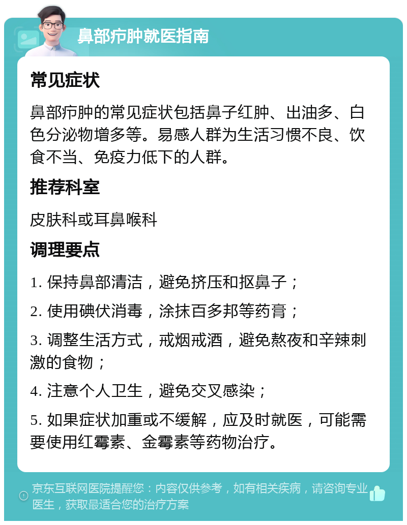 鼻部疖肿就医指南 常见症状 鼻部疖肿的常见症状包括鼻子红肿、出油多、白色分泌物增多等。易感人群为生活习惯不良、饮食不当、免疫力低下的人群。 推荐科室 皮肤科或耳鼻喉科 调理要点 1. 保持鼻部清洁，避免挤压和抠鼻子； 2. 使用碘伏消毒，涂抹百多邦等药膏； 3. 调整生活方式，戒烟戒酒，避免熬夜和辛辣刺激的食物； 4. 注意个人卫生，避免交叉感染； 5. 如果症状加重或不缓解，应及时就医，可能需要使用红霉素、金霉素等药物治疗。