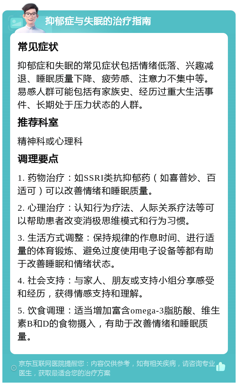 抑郁症与失眠的治疗指南 常见症状 抑郁症和失眠的常见症状包括情绪低落、兴趣减退、睡眠质量下降、疲劳感、注意力不集中等。易感人群可能包括有家族史、经历过重大生活事件、长期处于压力状态的人群。 推荐科室 精神科或心理科 调理要点 1. 药物治疗：如SSRI类抗抑郁药（如喜普妙、百适可）可以改善情绪和睡眠质量。 2. 心理治疗：认知行为疗法、人际关系疗法等可以帮助患者改变消极思维模式和行为习惯。 3. 生活方式调整：保持规律的作息时间、进行适量的体育锻炼、避免过度使用电子设备等都有助于改善睡眠和情绪状态。 4. 社会支持：与家人、朋友或支持小组分享感受和经历，获得情感支持和理解。 5. 饮食调理：适当增加富含omega-3脂肪酸、维生素B和D的食物摄入，有助于改善情绪和睡眠质量。