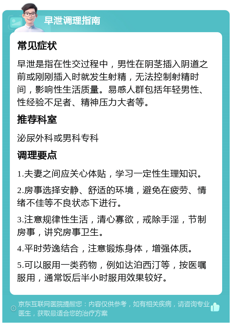 早泄调理指南 常见症状 早泄是指在性交过程中，男性在阴茎插入阴道之前或刚刚插入时就发生射精，无法控制射精时间，影响性生活质量。易感人群包括年轻男性、性经验不足者、精神压力大者等。 推荐科室 泌尿外科或男科专科 调理要点 1.夫妻之间应关心体贴，学习一定性生理知识。 2.房事选择安静、舒适的环境，避免在疲劳、情绪不佳等不良状态下进行。 3.注意规律性生活，清心寡欲，戒除手淫，节制房事，讲究房事卫生。 4.平时劳逸结合，注意锻炼身体，增强体质。 5.可以服用一类药物，例如达泊西汀等，按医嘱服用，通常饭后半小时服用效果较好。