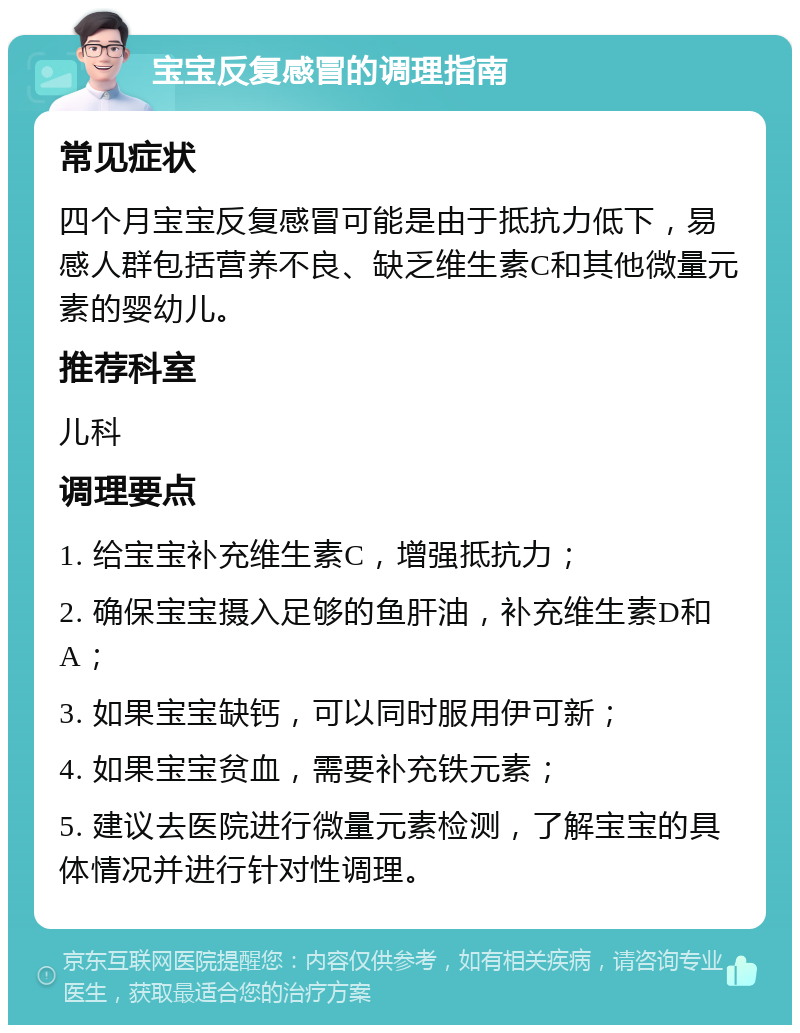 宝宝反复感冒的调理指南 常见症状 四个月宝宝反复感冒可能是由于抵抗力低下，易感人群包括营养不良、缺乏维生素C和其他微量元素的婴幼儿。 推荐科室 儿科 调理要点 1. 给宝宝补充维生素C，增强抵抗力； 2. 确保宝宝摄入足够的鱼肝油，补充维生素D和A； 3. 如果宝宝缺钙，可以同时服用伊可新； 4. 如果宝宝贫血，需要补充铁元素； 5. 建议去医院进行微量元素检测，了解宝宝的具体情况并进行针对性调理。