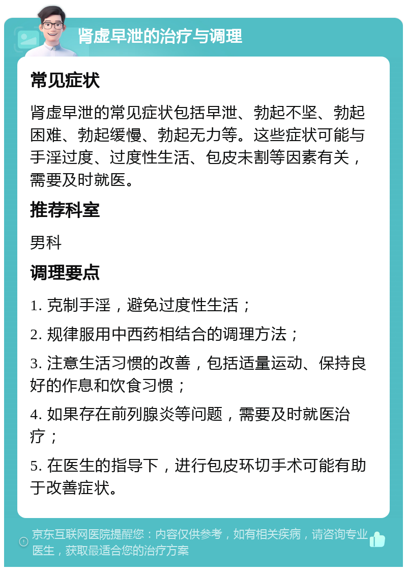 肾虚早泄的治疗与调理 常见症状 肾虚早泄的常见症状包括早泄、勃起不坚、勃起困难、勃起缓慢、勃起无力等。这些症状可能与手淫过度、过度性生活、包皮未割等因素有关，需要及时就医。 推荐科室 男科 调理要点 1. 克制手淫，避免过度性生活； 2. 规律服用中西药相结合的调理方法； 3. 注意生活习惯的改善，包括适量运动、保持良好的作息和饮食习惯； 4. 如果存在前列腺炎等问题，需要及时就医治疗； 5. 在医生的指导下，进行包皮环切手术可能有助于改善症状。