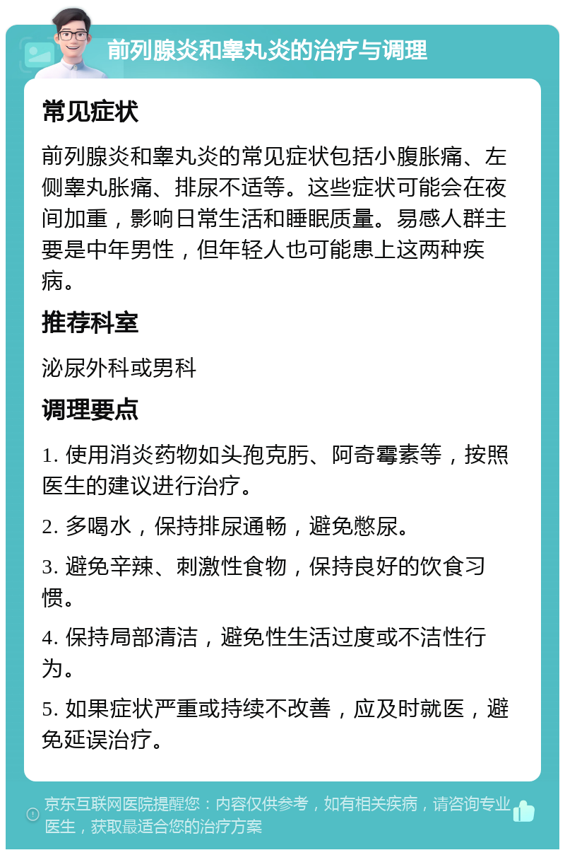 前列腺炎和睾丸炎的治疗与调理 常见症状 前列腺炎和睾丸炎的常见症状包括小腹胀痛、左侧睾丸胀痛、排尿不适等。这些症状可能会在夜间加重，影响日常生活和睡眠质量。易感人群主要是中年男性，但年轻人也可能患上这两种疾病。 推荐科室 泌尿外科或男科 调理要点 1. 使用消炎药物如头孢克肟、阿奇霉素等，按照医生的建议进行治疗。 2. 多喝水，保持排尿通畅，避免憋尿。 3. 避免辛辣、刺激性食物，保持良好的饮食习惯。 4. 保持局部清洁，避免性生活过度或不洁性行为。 5. 如果症状严重或持续不改善，应及时就医，避免延误治疗。