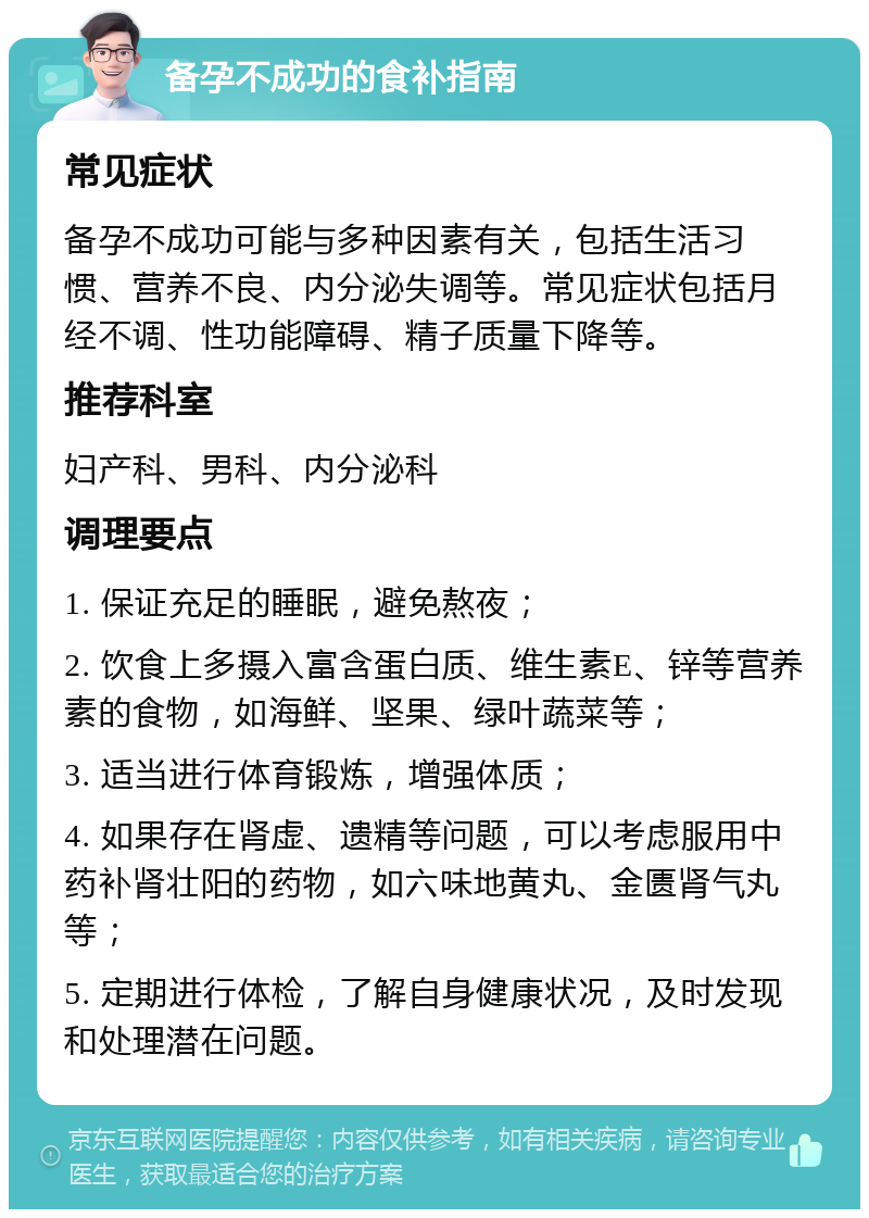 备孕不成功的食补指南 常见症状 备孕不成功可能与多种因素有关，包括生活习惯、营养不良、内分泌失调等。常见症状包括月经不调、性功能障碍、精子质量下降等。 推荐科室 妇产科、男科、内分泌科 调理要点 1. 保证充足的睡眠，避免熬夜； 2. 饮食上多摄入富含蛋白质、维生素E、锌等营养素的食物，如海鲜、坚果、绿叶蔬菜等； 3. 适当进行体育锻炼，增强体质； 4. 如果存在肾虚、遗精等问题，可以考虑服用中药补肾壮阳的药物，如六味地黄丸、金匮肾气丸等； 5. 定期进行体检，了解自身健康状况，及时发现和处理潜在问题。