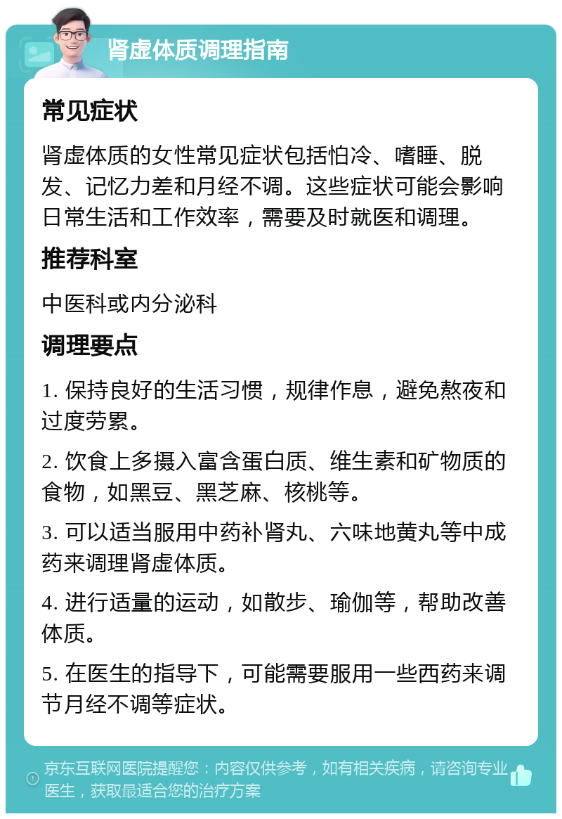 肾虚体质调理指南 常见症状 肾虚体质的女性常见症状包括怕冷、嗜睡、脱发、记忆力差和月经不调。这些症状可能会影响日常生活和工作效率，需要及时就医和调理。 推荐科室 中医科或内分泌科 调理要点 1. 保持良好的生活习惯，规律作息，避免熬夜和过度劳累。 2. 饮食上多摄入富含蛋白质、维生素和矿物质的食物，如黑豆、黑芝麻、核桃等。 3. 可以适当服用中药补肾丸、六味地黄丸等中成药来调理肾虚体质。 4. 进行适量的运动，如散步、瑜伽等，帮助改善体质。 5. 在医生的指导下，可能需要服用一些西药来调节月经不调等症状。