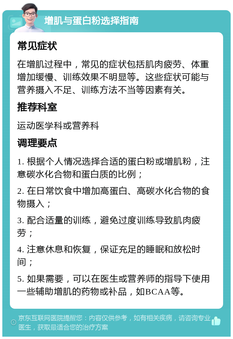 增肌与蛋白粉选择指南 常见症状 在增肌过程中，常见的症状包括肌肉疲劳、体重增加缓慢、训练效果不明显等。这些症状可能与营养摄入不足、训练方法不当等因素有关。 推荐科室 运动医学科或营养科 调理要点 1. 根据个人情况选择合适的蛋白粉或增肌粉，注意碳水化合物和蛋白质的比例； 2. 在日常饮食中增加高蛋白、高碳水化合物的食物摄入； 3. 配合适量的训练，避免过度训练导致肌肉疲劳； 4. 注意休息和恢复，保证充足的睡眠和放松时间； 5. 如果需要，可以在医生或营养师的指导下使用一些辅助增肌的药物或补品，如BCAA等。