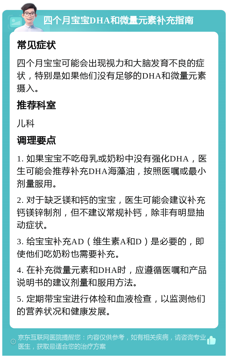 四个月宝宝DHA和微量元素补充指南 常见症状 四个月宝宝可能会出现视力和大脑发育不良的症状，特别是如果他们没有足够的DHA和微量元素摄入。 推荐科室 儿科 调理要点 1. 如果宝宝不吃母乳或奶粉中没有强化DHA，医生可能会推荐补充DHA海藻油，按照医嘱或最小剂量服用。 2. 对于缺乏镁和钙的宝宝，医生可能会建议补充钙镁锌制剂，但不建议常规补钙，除非有明显抽动症状。 3. 给宝宝补充AD（维生素A和D）是必要的，即使他们吃奶粉也需要补充。 4. 在补充微量元素和DHA时，应遵循医嘱和产品说明书的建议剂量和服用方法。 5. 定期带宝宝进行体检和血液检查，以监测他们的营养状况和健康发展。