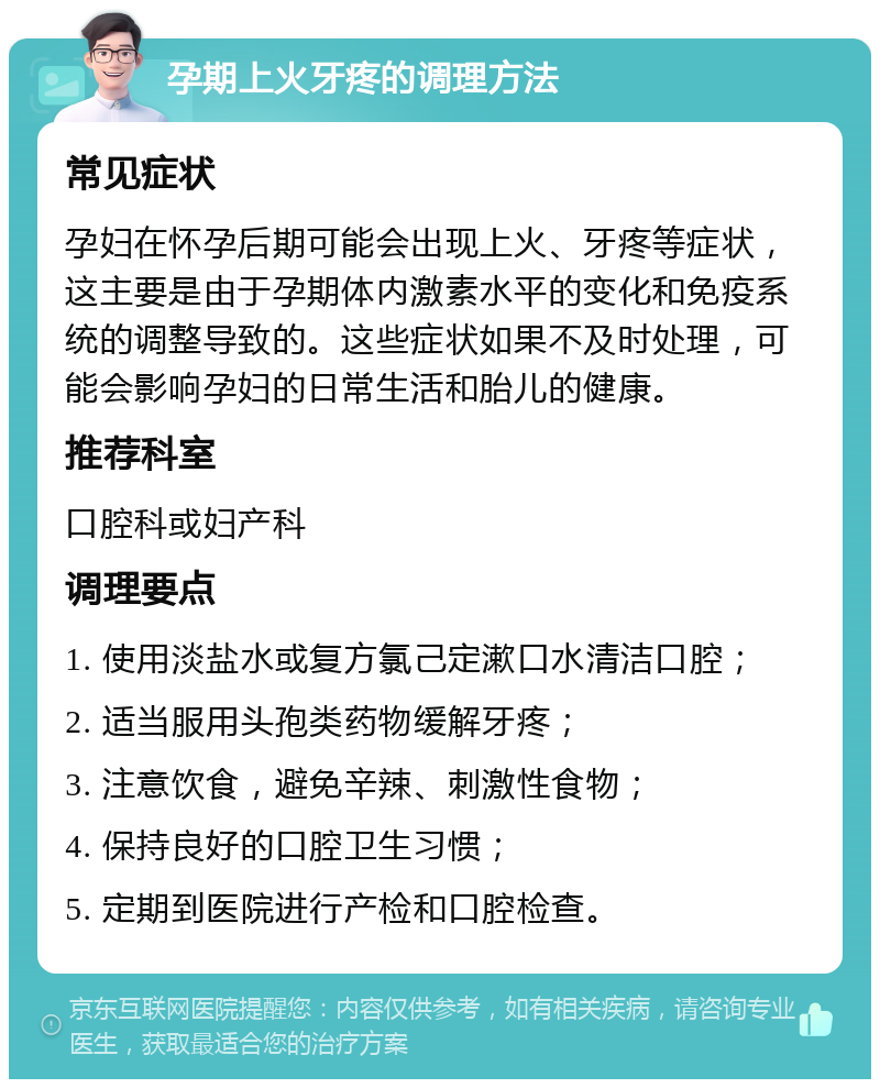 孕期上火牙疼的调理方法 常见症状 孕妇在怀孕后期可能会出现上火、牙疼等症状，这主要是由于孕期体内激素水平的变化和免疫系统的调整导致的。这些症状如果不及时处理，可能会影响孕妇的日常生活和胎儿的健康。 推荐科室 口腔科或妇产科 调理要点 1. 使用淡盐水或复方氯己定漱口水清洁口腔； 2. 适当服用头孢类药物缓解牙疼； 3. 注意饮食，避免辛辣、刺激性食物； 4. 保持良好的口腔卫生习惯； 5. 定期到医院进行产检和口腔检查。