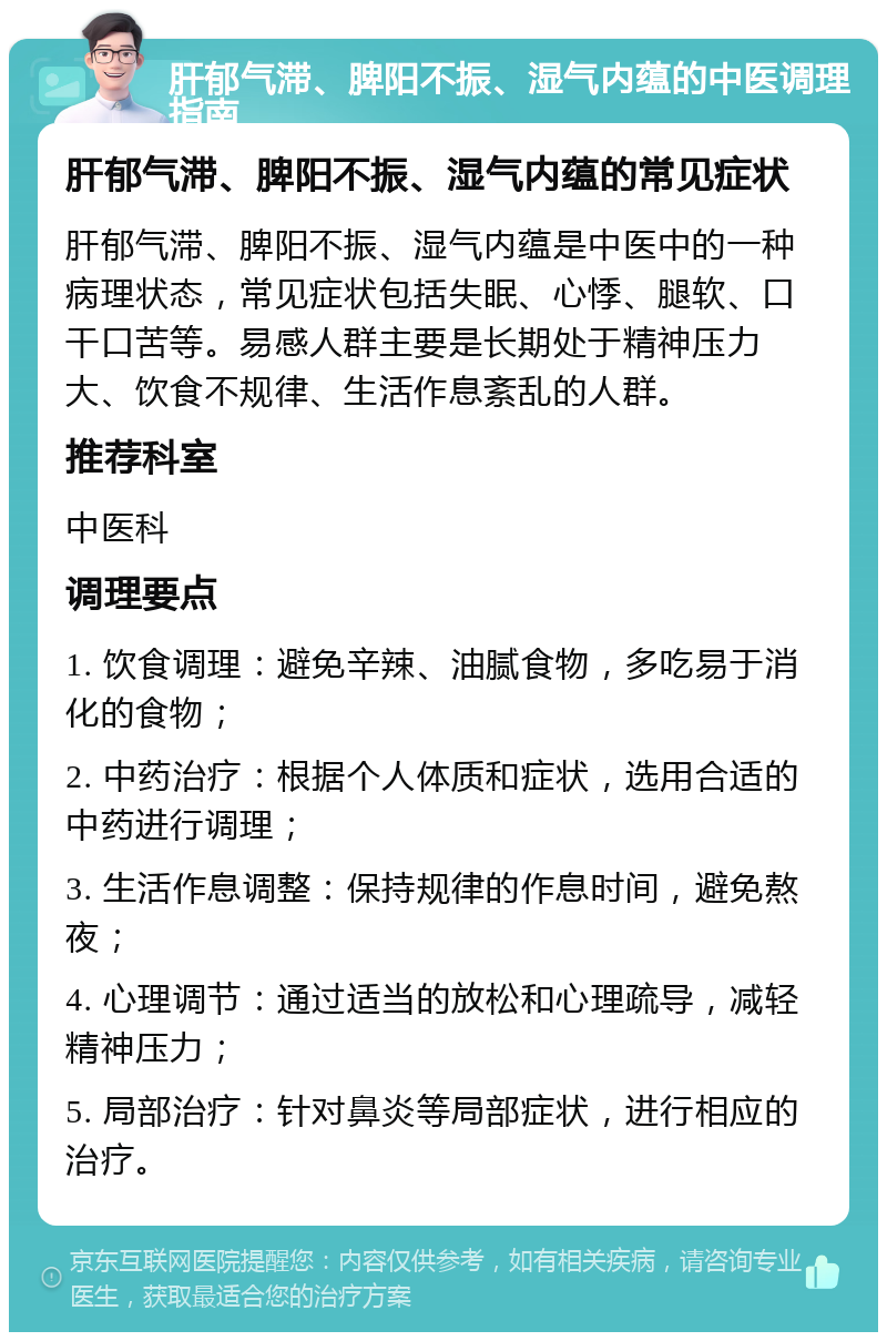 肝郁气滞、脾阳不振、湿气内蕴的中医调理指南 肝郁气滞、脾阳不振、湿气内蕴的常见症状 肝郁气滞、脾阳不振、湿气内蕴是中医中的一种病理状态，常见症状包括失眠、心悸、腿软、口干口苦等。易感人群主要是长期处于精神压力大、饮食不规律、生活作息紊乱的人群。 推荐科室 中医科 调理要点 1. 饮食调理：避免辛辣、油腻食物，多吃易于消化的食物； 2. 中药治疗：根据个人体质和症状，选用合适的中药进行调理； 3. 生活作息调整：保持规律的作息时间，避免熬夜； 4. 心理调节：通过适当的放松和心理疏导，减轻精神压力； 5. 局部治疗：针对鼻炎等局部症状，进行相应的治疗。