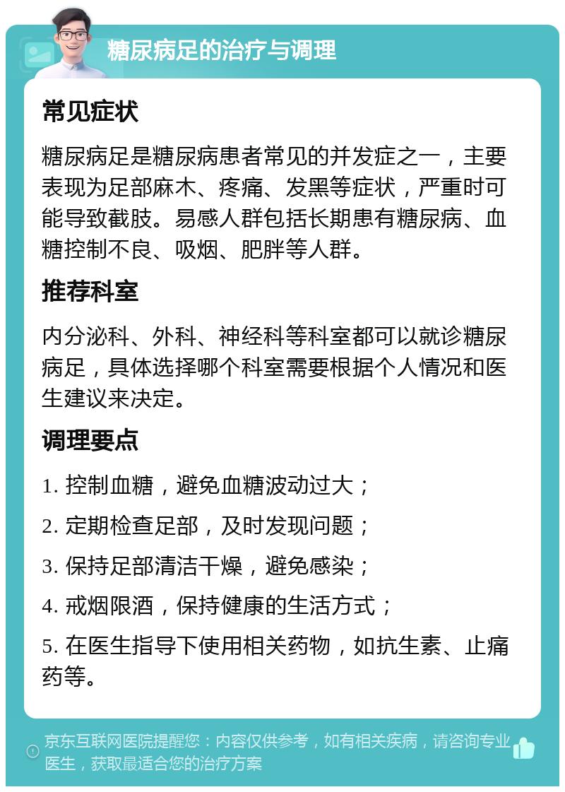 糖尿病足的治疗与调理 常见症状 糖尿病足是糖尿病患者常见的并发症之一，主要表现为足部麻木、疼痛、发黑等症状，严重时可能导致截肢。易感人群包括长期患有糖尿病、血糖控制不良、吸烟、肥胖等人群。 推荐科室 内分泌科、外科、神经科等科室都可以就诊糖尿病足，具体选择哪个科室需要根据个人情况和医生建议来决定。 调理要点 1. 控制血糖，避免血糖波动过大； 2. 定期检查足部，及时发现问题； 3. 保持足部清洁干燥，避免感染； 4. 戒烟限酒，保持健康的生活方式； 5. 在医生指导下使用相关药物，如抗生素、止痛药等。