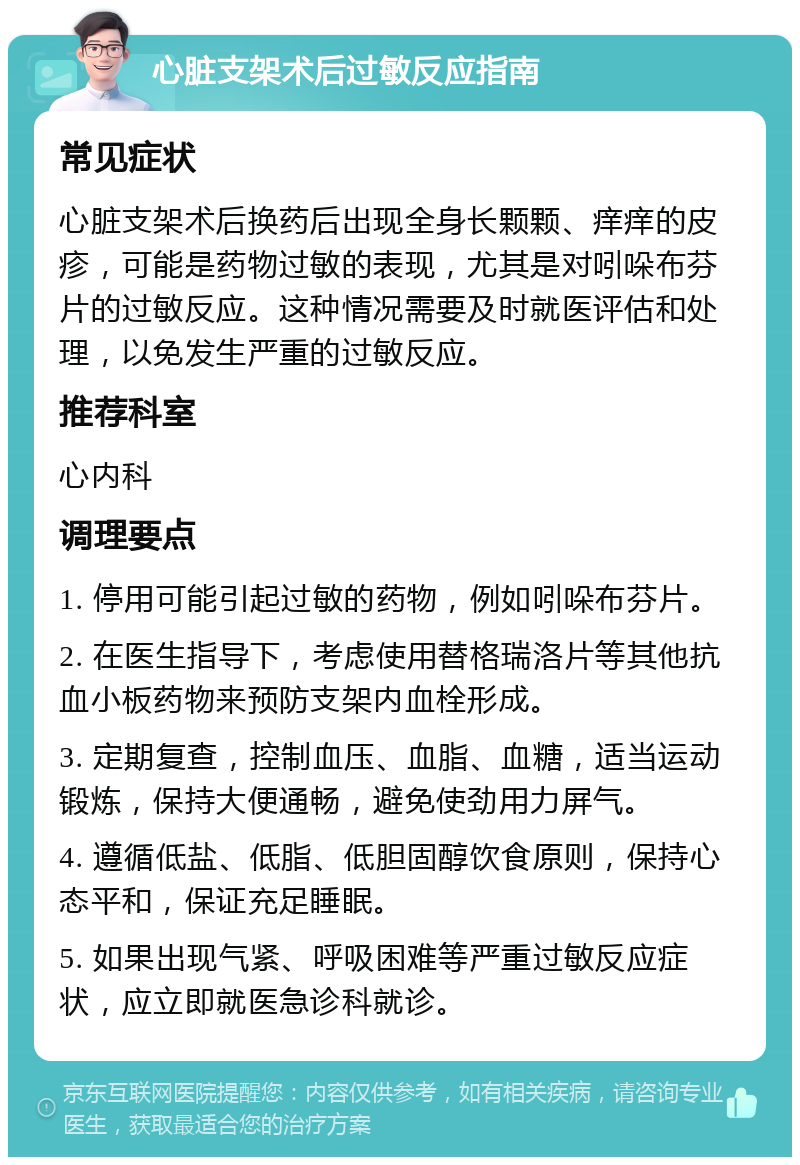 心脏支架术后过敏反应指南 常见症状 心脏支架术后换药后出现全身长颗颗、痒痒的皮疹，可能是药物过敏的表现，尤其是对吲哚布芬片的过敏反应。这种情况需要及时就医评估和处理，以免发生严重的过敏反应。 推荐科室 心内科 调理要点 1. 停用可能引起过敏的药物，例如吲哚布芬片。 2. 在医生指导下，考虑使用替格瑞洛片等其他抗血小板药物来预防支架内血栓形成。 3. 定期复查，控制血压、血脂、血糖，适当运动锻炼，保持大便通畅，避免使劲用力屏气。 4. 遵循低盐、低脂、低胆固醇饮食原则，保持心态平和，保证充足睡眠。 5. 如果出现气紧、呼吸困难等严重过敏反应症状，应立即就医急诊科就诊。