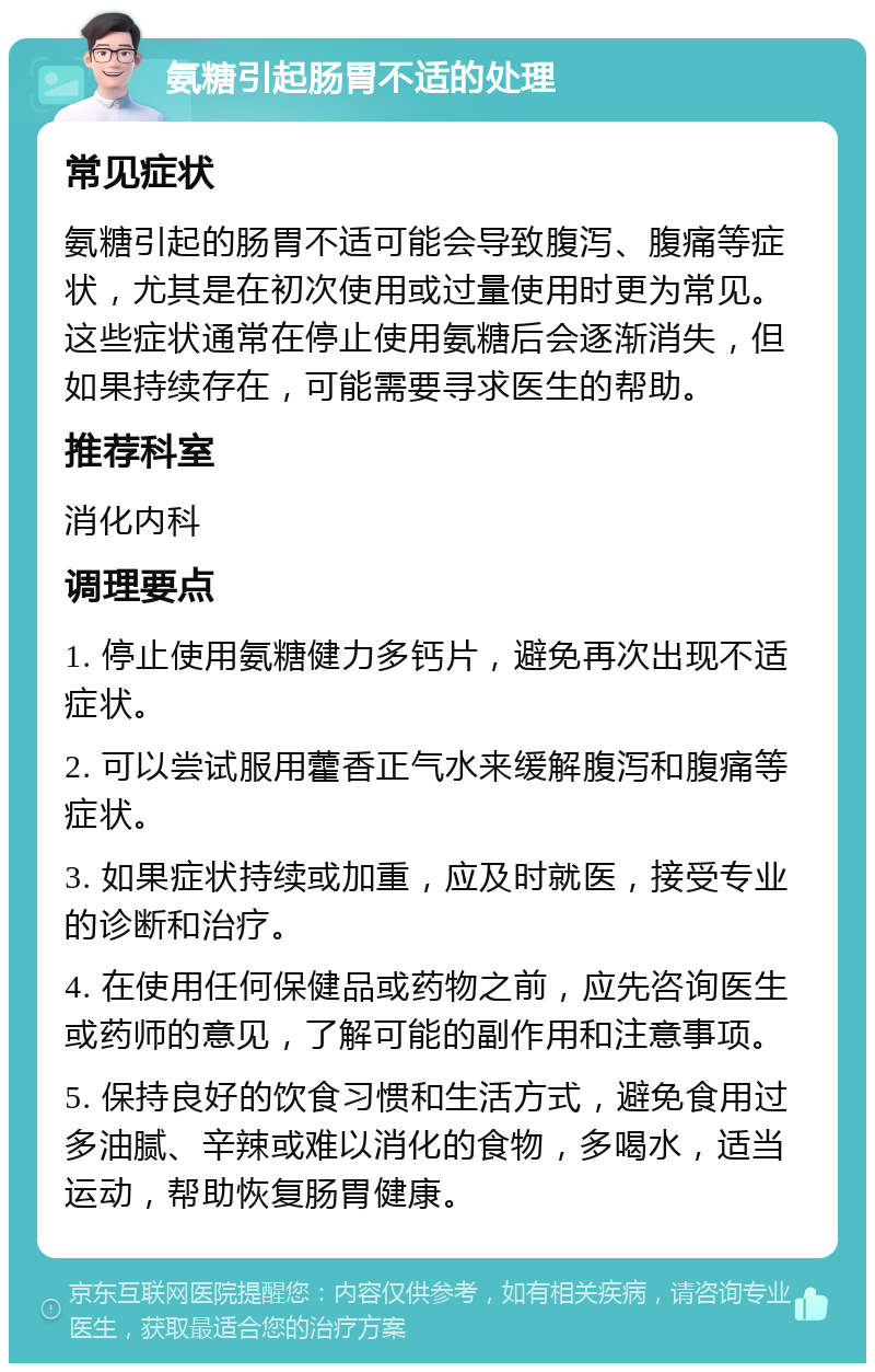 氨糖引起肠胃不适的处理 常见症状 氨糖引起的肠胃不适可能会导致腹泻、腹痛等症状，尤其是在初次使用或过量使用时更为常见。这些症状通常在停止使用氨糖后会逐渐消失，但如果持续存在，可能需要寻求医生的帮助。 推荐科室 消化内科 调理要点 1. 停止使用氨糖健力多钙片，避免再次出现不适症状。 2. 可以尝试服用藿香正气水来缓解腹泻和腹痛等症状。 3. 如果症状持续或加重，应及时就医，接受专业的诊断和治疗。 4. 在使用任何保健品或药物之前，应先咨询医生或药师的意见，了解可能的副作用和注意事项。 5. 保持良好的饮食习惯和生活方式，避免食用过多油腻、辛辣或难以消化的食物，多喝水，适当运动，帮助恢复肠胃健康。