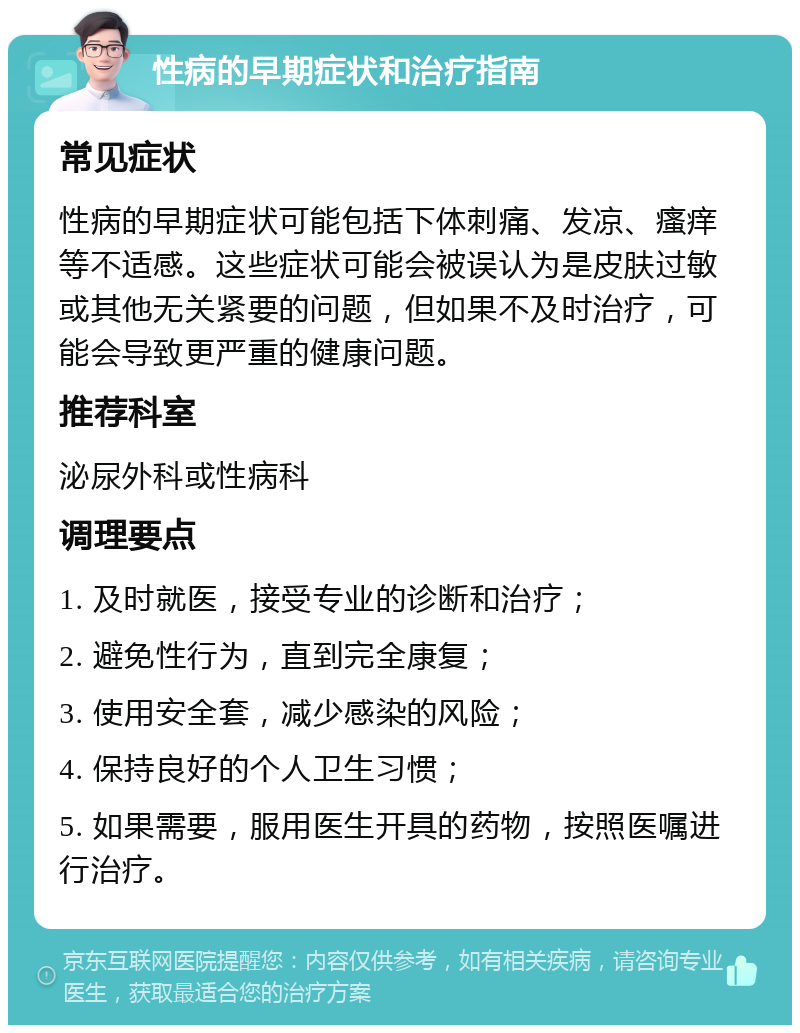 性病的早期症状和治疗指南 常见症状 性病的早期症状可能包括下体刺痛、发凉、瘙痒等不适感。这些症状可能会被误认为是皮肤过敏或其他无关紧要的问题，但如果不及时治疗，可能会导致更严重的健康问题。 推荐科室 泌尿外科或性病科 调理要点 1. 及时就医，接受专业的诊断和治疗； 2. 避免性行为，直到完全康复； 3. 使用安全套，减少感染的风险； 4. 保持良好的个人卫生习惯； 5. 如果需要，服用医生开具的药物，按照医嘱进行治疗。