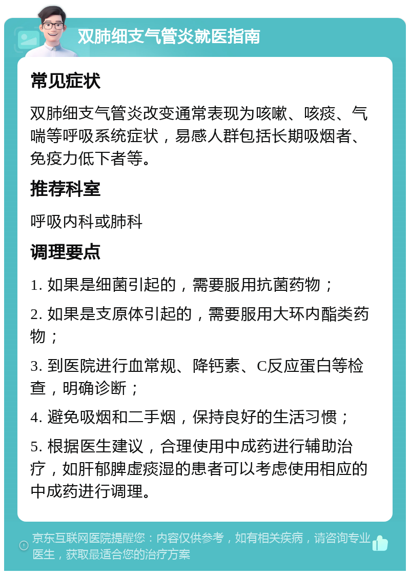 双肺细支气管炎就医指南 常见症状 双肺细支气管炎改变通常表现为咳嗽、咳痰、气喘等呼吸系统症状，易感人群包括长期吸烟者、免疫力低下者等。 推荐科室 呼吸内科或肺科 调理要点 1. 如果是细菌引起的，需要服用抗菌药物； 2. 如果是支原体引起的，需要服用大环内酯类药物； 3. 到医院进行血常规、降钙素、C反应蛋白等检查，明确诊断； 4. 避免吸烟和二手烟，保持良好的生活习惯； 5. 根据医生建议，合理使用中成药进行辅助治疗，如肝郁脾虚痰湿的患者可以考虑使用相应的中成药进行调理。