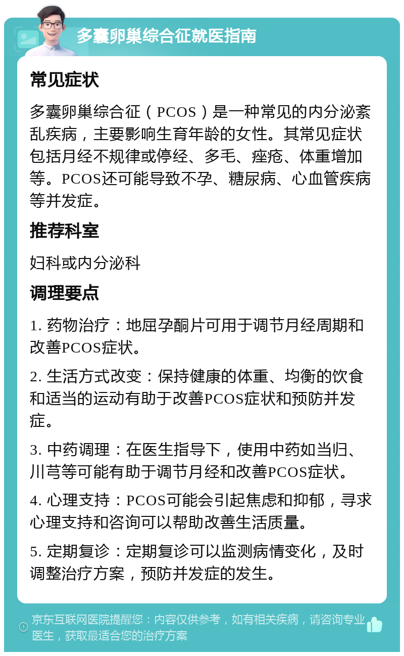 多囊卵巢综合征就医指南 常见症状 多囊卵巢综合征（PCOS）是一种常见的内分泌紊乱疾病，主要影响生育年龄的女性。其常见症状包括月经不规律或停经、多毛、痤疮、体重增加等。PCOS还可能导致不孕、糖尿病、心血管疾病等并发症。 推荐科室 妇科或内分泌科 调理要点 1. 药物治疗：地屈孕酮片可用于调节月经周期和改善PCOS症状。 2. 生活方式改变：保持健康的体重、均衡的饮食和适当的运动有助于改善PCOS症状和预防并发症。 3. 中药调理：在医生指导下，使用中药如当归、川芎等可能有助于调节月经和改善PCOS症状。 4. 心理支持：PCOS可能会引起焦虑和抑郁，寻求心理支持和咨询可以帮助改善生活质量。 5. 定期复诊：定期复诊可以监测病情变化，及时调整治疗方案，预防并发症的发生。