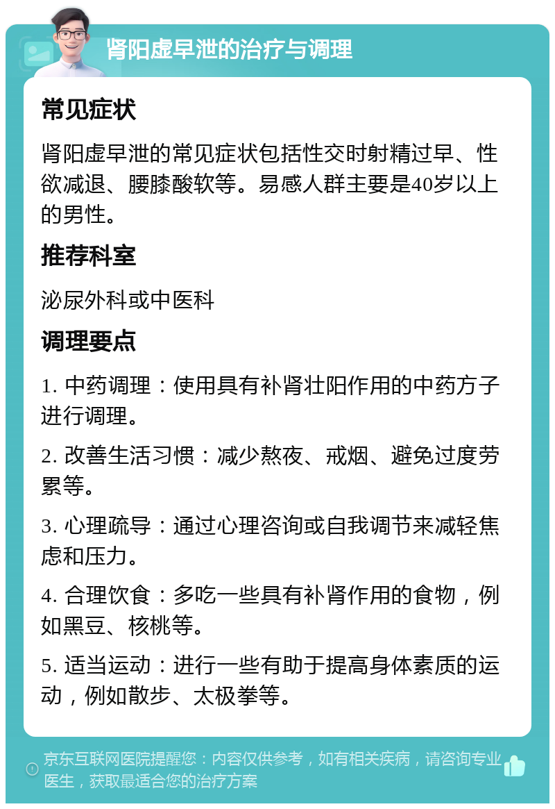 肾阳虚早泄的治疗与调理 常见症状 肾阳虚早泄的常见症状包括性交时射精过早、性欲减退、腰膝酸软等。易感人群主要是40岁以上的男性。 推荐科室 泌尿外科或中医科 调理要点 1. 中药调理：使用具有补肾壮阳作用的中药方子进行调理。 2. 改善生活习惯：减少熬夜、戒烟、避免过度劳累等。 3. 心理疏导：通过心理咨询或自我调节来减轻焦虑和压力。 4. 合理饮食：多吃一些具有补肾作用的食物，例如黑豆、核桃等。 5. 适当运动：进行一些有助于提高身体素质的运动，例如散步、太极拳等。