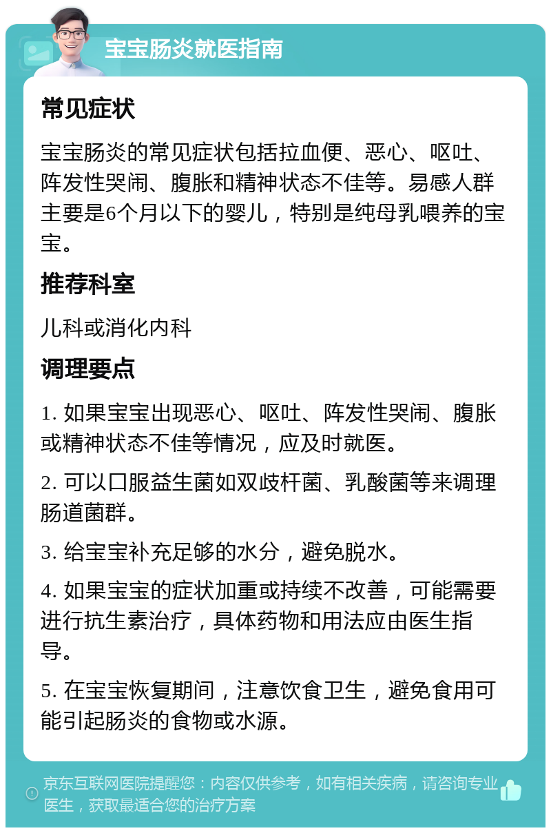 宝宝肠炎就医指南 常见症状 宝宝肠炎的常见症状包括拉血便、恶心、呕吐、阵发性哭闹、腹胀和精神状态不佳等。易感人群主要是6个月以下的婴儿，特别是纯母乳喂养的宝宝。 推荐科室 儿科或消化内科 调理要点 1. 如果宝宝出现恶心、呕吐、阵发性哭闹、腹胀或精神状态不佳等情况，应及时就医。 2. 可以口服益生菌如双歧杆菌、乳酸菌等来调理肠道菌群。 3. 给宝宝补充足够的水分，避免脱水。 4. 如果宝宝的症状加重或持续不改善，可能需要进行抗生素治疗，具体药物和用法应由医生指导。 5. 在宝宝恢复期间，注意饮食卫生，避免食用可能引起肠炎的食物或水源。