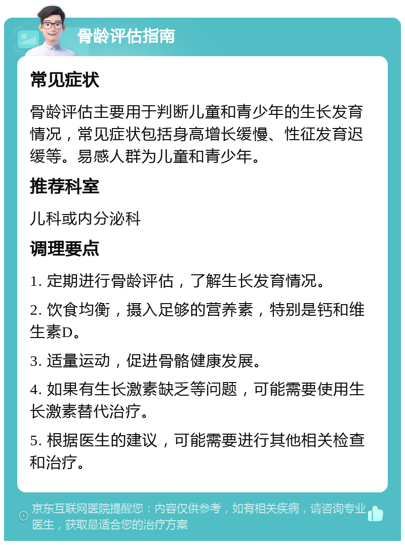 骨龄评估指南 常见症状 骨龄评估主要用于判断儿童和青少年的生长发育情况，常见症状包括身高增长缓慢、性征发育迟缓等。易感人群为儿童和青少年。 推荐科室 儿科或内分泌科 调理要点 1. 定期进行骨龄评估，了解生长发育情况。 2. 饮食均衡，摄入足够的营养素，特别是钙和维生素D。 3. 适量运动，促进骨骼健康发展。 4. 如果有生长激素缺乏等问题，可能需要使用生长激素替代治疗。 5. 根据医生的建议，可能需要进行其他相关检查和治疗。