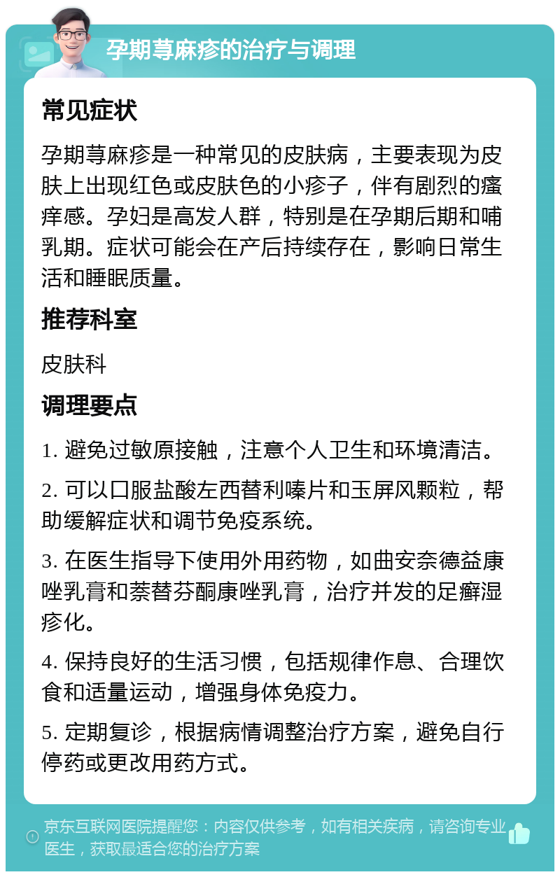 孕期荨麻疹的治疗与调理 常见症状 孕期荨麻疹是一种常见的皮肤病，主要表现为皮肤上出现红色或皮肤色的小疹子，伴有剧烈的瘙痒感。孕妇是高发人群，特别是在孕期后期和哺乳期。症状可能会在产后持续存在，影响日常生活和睡眠质量。 推荐科室 皮肤科 调理要点 1. 避免过敏原接触，注意个人卫生和环境清洁。 2. 可以口服盐酸左西替利嗪片和玉屏风颗粒，帮助缓解症状和调节免疫系统。 3. 在医生指导下使用外用药物，如曲安奈德益康唑乳膏和萘替芬酮康唑乳膏，治疗并发的足癣湿疹化。 4. 保持良好的生活习惯，包括规律作息、合理饮食和适量运动，增强身体免疫力。 5. 定期复诊，根据病情调整治疗方案，避免自行停药或更改用药方式。