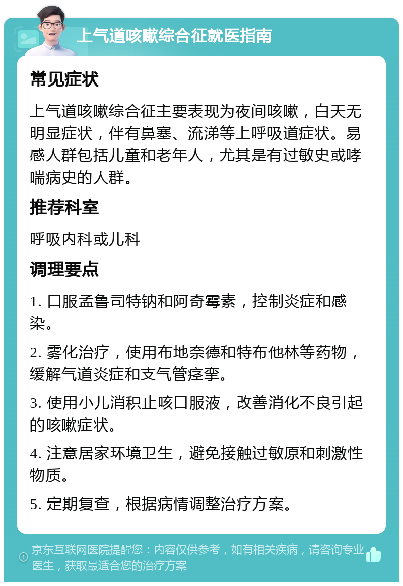 上气道咳嗽综合征就医指南 常见症状 上气道咳嗽综合征主要表现为夜间咳嗽，白天无明显症状，伴有鼻塞、流涕等上呼吸道症状。易感人群包括儿童和老年人，尤其是有过敏史或哮喘病史的人群。 推荐科室 呼吸内科或儿科 调理要点 1. 口服孟鲁司特钠和阿奇霉素，控制炎症和感染。 2. 雾化治疗，使用布地奈德和特布他林等药物，缓解气道炎症和支气管痉挛。 3. 使用小儿消积止咳口服液，改善消化不良引起的咳嗽症状。 4. 注意居家环境卫生，避免接触过敏原和刺激性物质。 5. 定期复查，根据病情调整治疗方案。